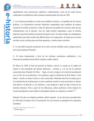 CAPÍTULO II
EVOLUCIÓN HISTÓRICA DE LA TRANSICIÓN Y SUS PROBLEMÁTICAS



regañadientes estas restricciones, implícita o explícitamente, varias de las cuales fueron
codificadas en el plebiscito sobre reformas constitucionales de Julio de 1989.


3.- Las reformas profundas no tenían curso debido al carácter y el equilibrio de las fuerzas
políticas. La Concertación encontró obstáculos insuperables para modificar de manera
sustancial el modelo económico y hubo de optar por una política de consenso antes de que
enfrentamiento con la derecha. Aun así, logró triunfos importantes, como la reforma
impositiva que hizo posible un aumento del gasto social. Al mismo tiempo, los trabajadores
organizados eran ahora mucho más débiles frente a los empresarios, de modo que no existía
una base social o política para una línea populista, y mucho menos socialista.


4.- La favorable situación económica de los años noventa militaba contra cualquier desvío
de la ruta trazada por Pinochet.


5.- El clima internacional a favor de las reformas económicas neoliberales y las
democracias prudentes hacía difícil cualquier cambio radical.


En Marzo de 1994, al final del período de Patricio Aylwin, lo sucede en el cambio de
mando el otro presidente del partido demócrata – cristiano y a la vez de la coalición
concertacionista, Eduardo Frei Ruiz – Tagle, el cual se impuso en la elección presidencial
con un 58% de las preferencias. Este gobierno según la definición de Paul Drake e Iván
Jaksic, “resultó ser menos creativo y más conservador. Dedicado más bien al manejo que a
la revitalización de la democracia, el nuevo gobierno resultó ser más tecnocrático y elitista,
más abierto a la derecha y a los militares, y más dispuesto a dejar de lado el tema de los
derechos humanos. Pero a pesar de las diferencias, ambos gobiernos civiles durante los
noventa persiguieron cuatro objetivos principales durante sus respectivos mandos”334.


Eduardo Frei para ser elegido presidente, debió competir en las elecciones presidenciales
de 1993 bajo el auspicio de la Concertación. En esta elección se produjeron los siguientes
resultados:

334
      Ibidem, pág. 17.


                                                                                           242
 
