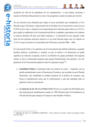 CAPÍTULO II
EVOLUCIÓN HISTÓRICA DE LA TRANSICIÓN Y SUS PROBLEMÁTICAS



condición de vida de los pobladores de los campamentos) u otros planes existentes a
mejorar la Reforma Educacional en curso o los programas sociales iniciados por Aylwin.


En una elección muy disputada para elegir al nuevo presidente que reemplazaría a Frei,
Ricardo Lagos, Socialista y representante de los Partidos de la Concertación venció con un
47,95% de los votos, a Joaquín Lavín representante de la derecha quien obtuvo un 47,51%,
pero según lo establecido en la Constitución del 80 un }candidato a presidente al no obtener
la mayoría absoluta (50 más uno) debe someterse a el desarrollo de una segunda vuelta
entre las dos primeras mayorías relativas; es así como Ricardo lagos esta vez obtiene un
51,31% lo que le permite ser el presidente de Chile para el periodo 2000 - 2006.


En este período Chile y los gobiernos de la Concertación han debido enfrentarse a grandes
desafíos políticos, económicos y sociales, ya que el retorno a la democracia no podía
significar un retroceso al pasado, como lo vociferaban los grupos partidarios del régimen
militar, si bien es demasiado temprano para juzgar históricamente este período y los tres
gobiernos de la Concertación podemos notar los siguientes rasgos335:


       Estabilidad Política: Constituida sobre una alianza de centro – izquierda, con un
       partido predominante como la Democracia Cristiana y uno excluido como el Partido
       Humanista, esta estabilidad es también producto de al política de consenso, que
       busca el entendimiento antes que la confrontación, y que han adoptado tanto el
       gobierno como la concertación.


       La Sujeción de las FF.AA al Poder Civil: Proceso no excepto de dificultades pero
       que disminuyeron notablemente cuando en 1998 Pinochet dejo la Comandancia en
       Jefe del Ejercito para integrar el Congreso como Senador Vitalicio.




335
  Adaptado de: Op. Cit., GAZMURI, CRISTIÁN. “Nueva Historia de Chile: Desde los Orígenes Hasta
Nuestros Días”.


                                                                                           244
 