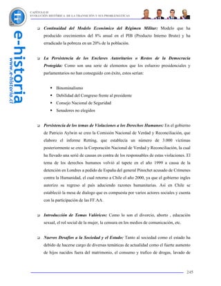 CAPÍTULO II
EVOLUCIÓN HISTÓRICA DE LA TRANSICIÓN Y SUS PROBLEMÁTICAS



       Continuidad del Modelo Económico del Régimen Militar: Modelo que ha
       producido crecimientos del 8% anual en el PIB (Producto Interno Bruto) y ha
       erradicado la pobreza en un 20% de la población.


       La Persistencia de los Enclaves Autoritarios o Restos de la Democracia
       Protegida: Como son una serie de elementos que los esfuerzo presidenciales y
       parlamentarios no han conseguido con éxito, estos serían:


              Binominalismo
              Debilidad del Congreso frente al presidente
              Consejo Nacional de Seguridad
              Senadores no elegidos


       Persistencia de los temas de Violaciones a los Derechos Humanos: En el gobierno
       de Patricio Aylwin se creo la Comisión Nacional de Verdad y Reconciliación, que
       elaboro el informe Retting, que establecía un número de 3.000 victimas
       posteriormente se creo la Corporación Nacional de Verdad y Reconciliación, la cual
       ha llevado una serié de causas en contra de los responsables de estas violaciones. El
       tema de los derechos humanos volvió al tapete en el año 1999 a causa de la
       detención en Londres a pedido de España del general Pinochet acusado de Crímenes
       contra la Humanidad, el cual retorno a Chile el año 2000, ya que el gobierno ingles
       autorizo su regreso al país aduciendo razones humanitarias. Así en Chile se
       estableció la mesa de dialogo que es compuesta por varios actores sociales y cuenta
       con la participación de las FF.AA.


       Introducción de Temas Valóricos: Como lo son el divorcio, aborto , educación
       sexual, el rol social de la mujer, la censura en los medios de comunicación, etc.


       Nuevos Desafíos a la Sociedad y el Estado: Tanto al sociedad como el estado ha
       debido de hacerse cargo de diversas temáticas de actualidad como el fuerte aumento
       de hijos nacidos fuera del matrimonio, el consumo y trafico de drogas, lavado de



                                                                                           245
 