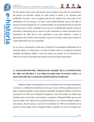CAPÍTULO II
EVOLUCIÓN HISTÓRICA DE LA TRANSICIÓN Y SUS PROBLEMÁTICAS



De esta manera vemos como cada posición tiene su propia visión sobre las características
del proceso de transición, además de cómo define la misión y los requisitos para
completarla. En base a esto, la segunda parte de este capítulo busca dar cuenta de las
problemáticas de este proceso y en base a estas intentar dilucidar como se ha dado en
general este proceso además de ver si podemos hablar o no del posible final de la transición
a la democracia en Chile, señalando de que esta en la actualidad debe apuntar a tratar de
consolidar la democracia que ya existe en el país eliminando los rasgos autoritarios de la
Constitución de 1980, pero lo más importantes es que debe incentivar y lograr la
participación real y efectiva de la sociedad, ya que ese es el único camino para mantener el
sistema democrático una vez consolidado.


Es así como a continuación se dará paso al análisis de las principales problemática de la
transición chilena a la democracia, en donde el énfasis estará en los distintos elementos
heredados del Régimen Militar a través del “proceso de amarre” de la Constitución de
1980, por ser estos los elementos que frenan el avance del sistema democrático.




2.- LOS ELEMENTOS DEL “PROCESO DE AMARRE” DE LA CONSTITUCIÓN
DE 1980, SUS PILARES Y LAS DIFICULTADES QUE PLANTEAN PARA LA
INSTAURACIÓN DE UN SISTEMA DEMOCRÁTICO COMPLETO



       Podemos señalar con propiedad que en la actualidad existe un sistema democrático
en el país. La calidad de esta democracia es lo que se pone en debate, producto de que sin
duda es imperfecta debido a ciertos elementos heredados del Régimen Militar a través de la
Constitución de 1980 con la finalidad de perpetuar a través del tiempo los cambios que
introdujo tanto a nivel social, como político y económico el Régimen Militar, para lo cual
este ha contado con el apoyo de los partidos de derecha, en su mayoría antiguos aliados a
este régimen. De esta manera a través de la Constitución de 1980 se ha intentado con la
ayuda de ciertos grupos leales al Régimen Militar, mantener una serie de elemntos que



                                                                                        248
 