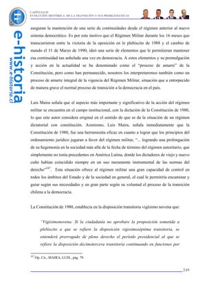 CAPÍTULO II
EVOLUCIÓN HISTÓRICA DE LA TRANSICIÓN Y SUS PROBLEMÁTICAS



aseguran la mantención de una serie de continuidades desde el régimen anterior al nuevo
sistema democrático. Es por este motivo que el Régimen Militar durante los 16 meses que
transcurrieron entre la victoria de la oposición en le plebiscito de 1988 y el cambio de
mando el 11 de Marzo de 1990, ideó una serie de elementos que le permitieran mantener
esa continuidad tan anhelada una vez en democracia. A estos elementos y su promulgación
y acción en la actualidad se ha denominado como el “proceso de amarre” de la
Constitución, pero como han permanecido, nosotros los interpretaremos también como un
proceso de amarre integral de la vigencia del Régimen Militar, situación que a entorpecido
de manera grave el normal proceso de transición a la democracia en el país.


Luis Maira señala que el aspecto más importante y significativo de la acción del régimen
militar se encuentra en el campo institucional, con la dictación de la Constitución de 1980,
lo que este autor considera original en el sentido de que se da la situación de un régimen
dictatorial con constitución. Asimismo, Luis Maira, señala inmediatamente que la
Constitución de 1980, fue una herramienta eficaz en cuanto a lograr que los principios del
ordenamiento jurídico jugaran a favor del régimen militar, “... logrando una prolongación
de su hegemonía en la sociedad más allá de la fecha de término del régimen autoritario, que
simplemente no tenía precedentes en América Latina, donde los dictadores de viejo y nuevo
cuño habían coincidido siempre en un uso meramente instrumental de las normas del
derecho”247. Esta situación ofrece al régimen militar una gran capacidad de control en
todos los ámbitos del Estado y de la sociedad en general, el cual le permitiría encaminar y
guiar según sus necesidades y en gran parte según su voluntad el proceso de la transición
chilena a la democracia.


La Constitución de 1980, establecía en la disposición transitoria vigésimo novena que:


         “Vigésimonovena: Si la ciudadanía no aprobare la proposición sometida a
         plebiscito a que se refiere la disposición vigesimoséptima transitoria, se
         entenderá prorrogado de pleno derecho el período presidencial al que se
         refiere la disposición decimotercera transitoria continuando en funciones por

247
      Op. Cit., MAIRA, LUIS., pág. 79.


                                                                                         249
 