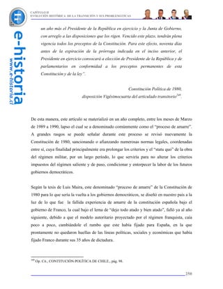 CAPÍTULO II
EVOLUCIÓN HISTÓRICA DE LA TRANSICIÓN Y SUS PROBLEMÁTICAS



         un año más el Presidente de la República en ejercicio y la Junta de Gobierno,
         con arreglo a las disposiciones que los rigen. Vencido este plazo, tendrán plena
         vigencia todos los preceptos de la Constitución. Para este efecto, noventa días
         antes de la expiración de la prórroga indicada en el inciso anterior, el
         Presidente en ejercicio convocará a elección de Presidente de la República y de
         parlamentarios en conformidad a los preceptos permanentes de esta
         Constitución y de la ley”.


                                                           Constitución Política de 1980,
                                disposición Vigésimocuarta del articulado transitorio248.




De esta manera, este artículo se materializó en un año completo, entre los meses de Marzo
de 1989 a 1990, lapso el cual se a denominado comúnmente como el “proceso de amarre”.
A grandes rasgos se puede señalar durante este proceso se revisó nuevamente la
Constitución de 1980, sancionando o afianzando numerosas normas legales, coordenadas
entre sí, cuya finalidad principalmente era prolongar los criterios y el “statu quo” de la obra
del régimen militar, por un largo período, lo que serviría para no alterar los criterios
impuestos del régimen saliente y de paso, condicionar y entorpecer la labor de los futuros
gobiernos democráticos.


Según la tesis de Luis Maira, este denominado “proceso de amarre” de la Constitución de
1980 para lo que sería la vuelta a los gobiernos democráticos, se diseñó en nuestro país a la
luz de lo que fue la fallida experiencia de amarre de la constitución española bajo el
gobierno de Franco, la cual bajo el lema de “dejo todo atado y bien atado”, falló ya al año
siguiente, debido a que el modelo autoritario proyectado por el régimen franquista, caía
poco a poco, cambiándole el rumbo que este había fijado para España, en la que
prontamente no quedaron huellas de las líneas políticas, sociales y económicas que había
fijado Franco durante sus 35 años de dictadura.



248
      Op. Cit., CONTITUCIÓN POLÍTICA DE CHILE., pág. 98.


                                                                                            250
 
