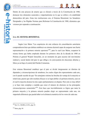 CAPÍTULO II
EVOLUCIÓN HISTÓRICA DE LA TRANSICIÓN Y SUS PROBLEMÁTICAS



Dentro de este proceso de amarre que se efectuó a través de la Constitución de 1980,
destacan tres elementos esenciales e importantísimo en lo que se refiere a la estabilidad
democrática del país. Estas tres instituciones son, el Sistema Binominal, los Senadores
Designados y las Rígidas Normas para Reformar la Constitución de 1980, elementos que
veremos por separado a continuación.




2.A.- EL SISTEMA BINOMINAL


           Según Luis Maira “Los arquitectos de este esfuerzo de consolidación autoritaria
comprendieron bien que debían establecer un sistema electoral capaz de asegurar una fuerte
representación a la primera minoría opositora”249, para lo cual Luis Maira, ocuparon la
misma forma que había empleado durante los primeros años de la década de 1980 en
Polonia el general Wojtiel Jaruselski, en un momento de gran ascenso del movimiento
sindical y social dentro del país lo que obligo a la convocatoria de elecciones abiertas y
libres ya no bajo el control del Partido Comunista.


Este sistema Binominal establece que el país se divide íntegramente en distritos de
diputados y circunscripciones de senadores, los cuales eligen dos representantes cada uno,
con lo puede suceder de que “En semejante sistema las brechas de ventaja de la mayoría se
relativizan, puesto que sólo resultan eficaces si se logra doblar a la primera minoría, caso en
el cual la mayoría alcanza los dos cupos parlamentarios en disputa. Pero esto es muy difícil
y se hace más complejo a medida que crece el número de electores en las principales
circunscripciones senatoriales”250. Esto hace que inevitablemente es lógico que tanto la
primera mayoría y la primera minoría puedan elegir un representante cada una, sin
importarla diferencia que pueda haber en la distancia numérica de los votos de cada una.




249
      Op. Cit., MAIRA, LUIS., pág. 83.
250
      Idem, pág. 84.


                                                                                           251
 