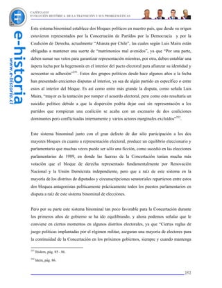 CAPÍTULO II
EVOLUCIÓN HISTÓRICA DE LA TRANSICIÓN Y SUS PROBLEMÁTICAS



Este sistema binominal establece dos bloques políticos en nuestro país, que desde su origen
estuvieron representados por la Concertación de Partidos por la Democracia y por la
Coalición de Derecha, actualmente “Alianza por Chile”, las cuales según Luis Maira están
obligadas a mantener una suerte de “matrimonios mal avenidos”, ya que “Por una parte,
deben sumar sus votos para garantizar representación mientras, por otra, deben entablar una
áspera lucha por la hegemonía en el interior del pacto electoral para afianzar su identidad y
acrecentar su adhesión”251. Estos dos grupos políticos desde hace algunos años a la fecha
han presentado crecientes disputas al interior, ya sea de algún partido en específico o entre
estos al interior del bloque. Es así como entre más grande la disputa, como señala Luis
Maira, “mayor es la tentación por romper el acuerdo electoral, pero como esto resultaría un
suicidio político debido a que la dispersión podría dejar casi sin representación a los
partidos que rompieran una coalición se acaba con un escenario de dos coaliciones
dominantes pero conflictuadas internamente y varios actores marginales excluidos”252.


Este sistema binominal junto con el gran defecto de dar sólo participación a los dos
mayores bloques en cuanto a representación electoral, produce un equilibrio eleccionario y
parlamentario que muchas veces puede ser sólo una ficción, como sucedió en las elecciones
parlamentarias de 1989, en donde las fuerzas de la Concertación tenían mucha más
votación que el bloque de derecha representado fundamentalmente por Renovación
Nacional y la Unión Demócrata independiente, pero que a raíz de este sistema en la
mayoría de los distritos de diputados y circunscripciones senatoriales repartieron entre estos
dos bloquea antagonistas políticamente prácticamente todos los puestos parlamentarios en
disputa a raíz de este sistema binominal de elecciones.


Pero por su parte este sistema binominal tan poco favorable para la Concertación durante
los primeros años de gobierno se ha ido equilibrando, y ahora podemos señalar que le
conviene en ciertos momentos en algunos distritos electorales, ya que “Ciertas reglas de
juego políticas implantadas por el régimen militar, aseguran una mayoría de electores para
la continuidad de la Concertación en los próximos gobiernos, siempre y cuando mantenga

251
      Ibidem, pág. 85 - 86.
252
      Idem, pág. 86.


                                                                                          252
 