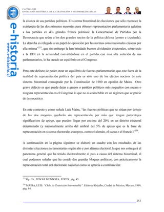 CAPÍTULO II
EVOLUCIÓN HISTÓRICA DE LA TRANSICIÓN Y SUS PROBLEMÁTICAS



la alianza de sus partidos políticos. El sistema binominal de elecciones que sólo reconoce la
existencia de las dos primeras mayorías para obtener representación parlamentaria aglutina
a los partidos en dos grandes frentes políticos: la Concertación de Partidos por la
Democracia que reúne a los dos grandes tercios de la política chilena (centro e izquierda).
La derecha es relegada a un papel de oposición por las normas constitucionales creadas por
ella misma”253, que sin embargo le han brindado buenos dividendos electorales, sobre todo
a la UDI en la actualidad convirtiéndose en el partido con más alta votación de sus
parlamentarios, lo ha creado un equilibrio en el Congreso.


Pero este defecto de poder crear un equilibrio de fuerzas parlamentarias que este fuera de la
realidad de representación política del país es sólo uno de los efectos nocivos de este
sistema binominal consagrado por la Constitución de 1980 en opinión de Maira. Otro
grave defecto es que puede dejar a grupos o partidos políticos más pequeños con escasa o
ninguna representación en el Congreso lo que no es concebible en un régimen que se precie
de democrático.


En este contexto y como señala Luis Maira, “las fuerzas políticas que se sitúan por debajo
de las dos mayores quedarán sin representación por más que tengan porcentajes
significativos de apoyo, que pueden llegar por encima del 20% en un distrito electoral
determinado (y nacionalmente arriba del umbral del 5% de apoyo que es la base de
representación en sistema electorales europeos, como el alemán, el sueco o el francés)”254.


A continuación en la página siguiente se elaboró un cuadro con los resultados de las
distintas elecciones parlamentarias según año y por alianza electoral, la que nos entregará el
panorama general que ha tenido electoralmente el país a causa del sistema binominal, el
cual podemos señalar que ha creado dos grandes bloques políticos, con prácticamente la
representación total del electorado nacional como se aprecia a continuación:



253
      Op. Cit., TOVAR MENDOZA, JUSTO., pág. 43.
254
   MAIRA, LUIS. “Chile, la Transición Interminable”. Editorial Grijalbo, Ciudad de México, México, 1999,
pág. 84.



                                                                                                   253
 