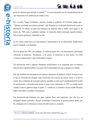 INTRODUCCIÓN



punto de término para advertir el cambio”19, lo cual concuerda con su conceptualización de
que transición es el cambio de un estado a otro.


Por su parte, Sergio Fernández, ministro durante el gobierno de Pinochet señala que :
““Hemos concluido una exitosa jornada”, dijo Pinochet en su primera declaración como ex
Presidente. En efecto, un gran arco histórico de dieciséis años y medio cerró aquel 11 de
marzo de 1990. para el gobierno saliente, la transición había terminado aquella mañana.
Para el nuevo gobierno, empezaba en ella.


En los meses posteriores esa discrepancia, representativa de un desacuerdo fundamental,
pareció llamada a ser duradera.


El 6 de agosto de 1991, sin embargo, el Gobierno puso fin a esa discrepancia, declarando
concluida la transición. “Realmente, a mi juicio, la transición ya está hecha. En Chile
vivimos en democracia”, dijo el Presidente Aylwin.


Tal declaración irritó a algunos elementos recalcitrantes en la izquierda, pero la inmensa
mayoría de la opinión pública la acogió con la naturalidad con que se acepta lo evidente.


Ella fue recibida con beneplácito por quienes apoyamos al gobierno militar. Porque si aun
lo que la Concertación designó como transición sólo requirió de quince meses y no de los
cuatro años completos de su propia gestión, quedaba en claro que lo fundamental de la obra
de pacificación y reconstrucción desde la gran crisis culminada en 1973 ya estaba hecho
cuando el nuevo gobierno llegó al poder. Y, siendo así, la jornada a la que aludía Pinochet
había concluido, en verdad, exitosamente.


Esa declaración del Gobierno era, pues, realista. Pero, más importante aún, ella tuvo un
innegable sentido patriótico. Porque, terminada la transición, la acción política podía, por
fin, desligarse de la referencia a cuanto dividió al país en el pasado.



19
     Op. Cit., CANESSA ROBERT, JULIO. BALART PÁEZ, FRANCISCO, pág. 312.


                                                                                            20
 
