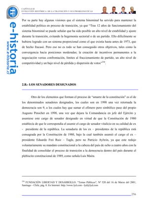 CAPÍTULO II
EVOLUCIÓN HISTÓRICA DE LA TRANSICIÓN Y SUS PROBLEMÁTICAS



Por su parte hay algunas visiones que el sistema binominal ha servido para mantener la
estabilidad política en proceso de transición, ya que “Tras 12 años de funcionamiento del
sistema binominal se puede señalar que ha sido posible un alto nivel de estabilidad y ajuste
durante la transición, evitando la hegemonía sectorial o de un partido. Ello difícilmente se
hubiera logrado con un sistema proporcional como el que existía hasta antes de 1973, que
de hecho fracasó. Pero eso no es todo se han conseguido otros objetivos, tales como la
convergencia hacia posiciones moderadas; la creación de incentivos permanentes a la
negociación versus confrontación, límites al fraccionamiento de partido, un alto nivel de
competitividad y un bajo nivel de pérdida y dispersión de votos”258.




2.B.- LOS SENADORES DESIGNADOS



       Otro de los elementos que forman el proceso de “amarre de la constitución” es el de
los denominados senadores designados, los cuales son en 1990 una vez retornada la
democracia son 9, a los cuales hay que sumar el efímero pero simbólico paso del propio
Augusto Pinochet en 1998, una vez que dejara la Comandancia en jefe del Ejército y
asumiese este cargo de senador designado en virtud de que la Constitución de 1980
establecía de que le correspondía el asumir el cargo de senador vitalicio en su calidad de ex
- presidente de la república. La senaduría de los ex – presidentes de la república está
consagrada por la Constitución de 1980, bajo la cual también asumió el cargo el ex –
presidente Eduardo Frei Ruiz – Tagle, pero no Patricio Aylwin, ya que este redujo
voluntariamente su mandato constitucional a la cabeza del país de ocho a cuatro años con la
finalidad de consolidar el proceso de transición a la democracia dentro del país durante el
plebiscito constitucional de 1989, como señala Luis Maira.




258
   FUNDACIÓN LIBERTAD Y DESARROLLO. “Temas Públicos”, Nº 520 del 16 de Marzo del 2001,
Santiago – Chile, pág. 8. En Internet: http://www.lyd.com - lyd@lyd.com


                                                                                         256
 