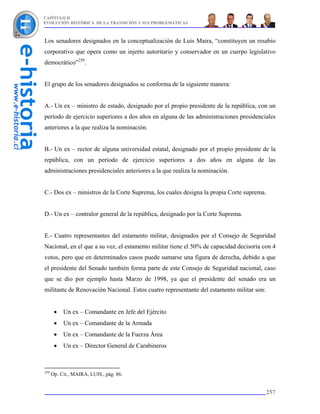 CAPÍTULO II
EVOLUCIÓN HISTÓRICA DE LA TRANSICIÓN Y SUS PROBLEMÁTICAS



Los senadores designados en la conceptualización de Luis Maira, “constituyen un resabio
corporativo que opera como un injerto autoritario y conservador en un cuerpo legislativo
democrático”259.


El grupo de los senadores designados se conforma de la siguiente manera:


A.- Un ex – ministro de estado, designado por el propio presidente de la república, con un
período de ejercicio superiores a dos años en alguna de las administraciones presidenciales
anteriores a la que realiza la nominación.


B.- Un ex – rector de alguna universidad estatal, designado por el propio presidente de la
república, con un período de ejercicio superiores a dos años en alguna de las
administraciones presidenciales anteriores a la que realiza la nominación.


C.- Dos ex – ministros de la Corte Suprema, los cuales designa la propia Corte suprema.


D.- Un ex – contralor general de la república, designado por la Corte Suprema.


E.- Cuatro representantes del estamento militar, designados por el Consejo de Seguridad
Nacional, en el que a su vez, el estamento militar tiene el 50% de capacidad decisoria con 4
votos, pero que en determinados casos puede sumarse una figura de derecha, debido a que
el presidente del Senado también forma parte de este Consejo de Seguridad nacional, caso
que se dio por ejemplo hasta Marzo de 1998, ya que el presidente del senado era un
militante de Renovación Nacional. Estos cuatro representante del estamento militar son:


       •   Un ex – Comandante en Jefe del Ejército
       •   Un ex – Comandante de la Armada
       •   Un ex – Comandante de la Fuerza Área
       •   Un ex – Director General de Carabineros



259
      Op. Cit., MAIRA, LUIS., pág. 86.


                                                                                          257
 