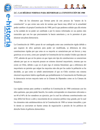 CAPÍTULO II
EVOLUCIÓN HISTÓRICA DE LA TRANSICIÓN Y SUS PROBLEMÁTICAS



2.C.- LAS RÍGIDAS NORMAS PARA REFORMAR LA CONSTITUCIÓN DE 1980


       Otro de los elementos que forman parte de este proceso de “amarre de la
constitución” es que existe una serie de normas que hacen muy difícil en la actualidad
poder cambiar a la propia Constitución de 1980, por lo que podemos señalar que ella misma
se ha cuidado de no poder ser cambiada o por lo menos reformadas en sus puntos más
esenciales que son los que precisamente la hacen autoritaria y no le permiten al país
alcanzar una plena democracia.


La Constitución de 1980 a pesar de ser catalogada como una constitución rígida debido a
que requiere de altos quórums para poder ser modificada, se diferencia de otras
constituciones rígidas por que estas en su mayoría se caracterizan por ser breves y muy
genéricas en su texto, como por ejemplo la Constitución de los estados Unidos que data de
1787, además de que en los países en que rigen este tipo de constituciones se caracterizan
además por que en su mayoría poseen un sistema electoral mayoritario, sistema que no
existe en Chile, debido a que en el país rige el sistema binominal, que a diferencia del
mayoritario no permite que salgan las mayorías más alta por las cuales la población se ha
decidido, ya que como se señaló anteriormente el que en Chile existiera una sistema
electoral mayoritario habría significado que probablemente la Concertación de Partidos por
la democracia tuviera mayoría tanto en la Cámara de Diputados como en la Cámara de
Senadores.


Las rígidas normas para cambiar o modificar la Constitución de 1980 comienzan con los
altos quórums, que para poder hacerlo, los cuales corresponden en situaciones relevantes a
un 60 al 66% de los senadores en ejercicio, por lo cual las reformas constitucionales son
muy difícil de llevar a cabo y necesitarían de un consenso político muy grande, por lo cual
los elementos más antidemocráticos de la Constitución de 1980 se tornan intocables y por
lo demás se convierten en fuertes armas de negociación o presión de los políticos de
derecha frente al gobierno democrático.




                                                                                       259
 