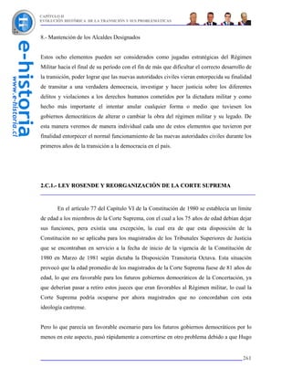 CAPÍTULO II
EVOLUCIÓN HISTÓRICA DE LA TRANSICIÓN Y SUS PROBLEMÁTICAS



8.- Mantención de los Alcaldes Designados


Estos ocho elementos pueden ser considerados como jugadas estratégicas del Régimen
Militar hacia el final de su período con el fin de más que dificultar el correcto desarrollo de
la transición, poder lograr que las nuevas autoridades civiles vieran entorpecida su finalidad
de transitar a una verdadera democracia, investigar y hacer justicia sobre los diferentes
delitos y violaciones a los derechos humanos cometidos por la dictadura militar y como
hecho más importante el intentar anular cualquier forma o medio que tuviesen los
gobiernos democráticos de alterar o cambiar la obra del régimen militar y su legado. De
esta manera veremos de manera individual cada uno de estos elementos que tuvieron por
finalidad entorpecer el normal funcionamiento de las nuevas autoridades civiles durante los
primeros años de la transición a la democracia en el país.




2.C.1.- LEY ROSENDE Y REORGANIZACIÓN DE LA CORTE SUPREMA



       En el artículo 77 del Capítulo VI de la Constitución de 1980 se establecía un límite
de edad a los miembros de la Corte Suprema, con el cual a los 75 años de edad debían dejar
sus funciones, pera existía una excepción, la cual era de que esta disposición de la
Constitución no se aplicaba para los magistrados de los Tribunales Superiores de Justicia
que se encontraban en servicio a la fecha de inicio de la vigencia de la Constitución de
1980 en Marzo de 1981 según dictaba la Disposición Transitoria Octava. Esta situación
provocó que la edad promedio de los magistrados de la Corte Suprema fuese de 81 años de
edad, lo que era favorable para los futuros gobiernos democráticos de la Concertación, ya
que deberían pasar a retiro estos jueces que eran favorables al Régimen militar, lo cual la
Corte Suprema podría ocuparse por ahora magistrados que no concordaban con esta
ideología castrense.


Pero lo que parecía un favorable escenario para los futuros gobiernos democráticos por lo
menos en este aspecto, pasó rápidamente a convertirse en otro problema debido a que Hugo


                                                                                           261
 