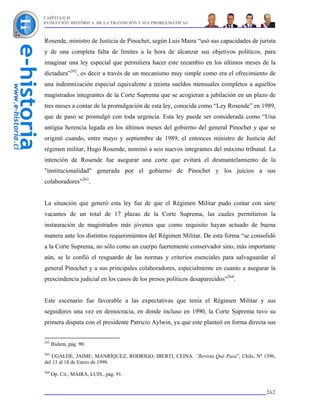 CAPÍTULO II
EVOLUCIÓN HISTÓRICA DE LA TRANSICIÓN Y SUS PROBLEMÁTICAS



Rosende, ministro de Justicia de Pinochet, según Luis Maira “usó sus capacidades de jurista
y de una completa falta de límites a la hora de alcanzar sus objetivos políticos, para
imaginar una ley especial que permitiera hacer este recambio en los últimos meses de la
dictadura”262, es decir a través de un mecanismo muy simple como era el ofrecimiento de
una indemnización especial equivalente a treinta sueldos mensuales completos a aquellos
magistrados integrantes de la Corte Suprema que se acogieran a jubilación en un plazo de
tres meses a contar de la promulgación de esta ley, conocida como “Ley Rosende” en 1989,
que de paso se promulgó con toda urgencia. Esta ley puede ser considerada como “Una
antigua herencia legada en los últimos meses del gobierno del general Pinochet y que se
originó cuando, entre mayo y septiembre de 1989, el entonces ministro de Justicia del
régimen militar, Hugo Rosende, nominó a seis nuevos integrantes del máximo tribunal. La
intención de Rosende fue asegurar una corte que evitará el desmantelamiento de la
"institucionalidad" generada por el gobierno de Pinochet y los juicios a sus
colaboradores”263.


La situación que generó esta ley fue de que el Régimen Militar pudo contar con siete
vacantes de un total de 17 plazas de la Corte Suprema, las cuales permitieron la
instauración de magistrados más jóvenes que como requisito hayan actuado de buena
manera ante los distintos requerimientos del Régimen Militar. De esta forma “se consolidó
a la Corte Suprema, no sólo como un cuerpo fuertemente conservador sino, más importante
aún, se le confió el resguardo de las normas y criterios esenciales para salvaguardar al
general Pinochet y a sus principales colaboradores, especialmente en cuanto a asegurar la
prescindencia judicial en los casos de los presos políticos desaparecidos”264.


Este escenario fue favorable a las expectativas que tenía el Régimen Militar y sus
seguidores una vez en democracia, en donde incluso en 1990, la Corte Suprema tuvo su
primera disputa con el presidente Patricio Aylwin, ya que este planteó en forma directa sus


262
      Ibidem, pág. 90.
263
   UGALDE, JAIME; MANRÍQUEZ, RODRIGO; IBERTI, CEINA. ”Revista Qué Pasa”, Chile, Nº 1396,
del 13 al 18 de Enero de 1998.
264
      Op. Cit., MAIRA, LUIS., pág. 91.


                                                                                       262
 