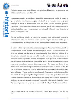 INTRODUCCIÓN



Podíamos, ahora, mirar hacia el futuro con optimismo. El camino a la democracia, que
habíamos abierto, estaba consolidado”20.


Desde esta perspectiva se entendería a la transición tan solo como el cambio de mando, lo
que es efectivo etimológicamente, pero entendiendo a la transición como un proceso
complejo en donde se interrelacionan todas las esferas sociales, culturales, políticas,
económicas y religiosas de nuestro país, vemos a simple vista de que se trata de un proceso
intrincado, de largo plazo y muy complejo para entenderlo solamente como el cambio de
mando de un régimen a otro.


En este sentido, de entender al proceso de transición como un complejo sistema de
interrelaciones entre los diferentes actores sociales del país, debemos señalar que la
izquierda y también el centro político del país tiene sus propias visiones sobre este proceso.


El centro político representado fundamentalmente por la Democracia Cristiana, partido al
cual pertenecían los dos primeros presidentes luego del retorno a la democracia en el año
1990, han señalado que el proceso de transición terminó al fin del primer gobierno de la
Concertación señalando de que este había resuelto los temas más importantes de la
transición durante su gobierno, situación la cual pronto aclaró que no era así. De esta forma
nos enfrentamos al problema de que cada posición política tiene su propia visión respecto al
proceso de transición en cuanto a fechar su principio y fin, incluso aún dentro de una
misma visión estas dataciones pueden variar desde una perspectiva de análisis ha otra. Por
ello es interesante visualizar la visión de Ascanio Cavallo como espectador de este período
quien señala que “Pero al cambiar la naturaleza de la Concertación, sus horizontes también
han variado. Si para ganar el poder será preciso decir a los chilenos que la democracia será
también seguridad –y seguridad alegre más encima-, mal podrá sostener el principio del
gobierno “de emergencia para la emergencia”, como diría el buenazo de Radomiro Tomic.
No, lo que el país necesita y espera es un nuevo modo de vida, estable, firme, consolidado.




20
  FERNÁNDEZ, SERGIO. “Mi Lucha Por la Democracia”, Editorial Andes, Santiago – Chile, 1994, pág.
326.


                                                                                             21
 