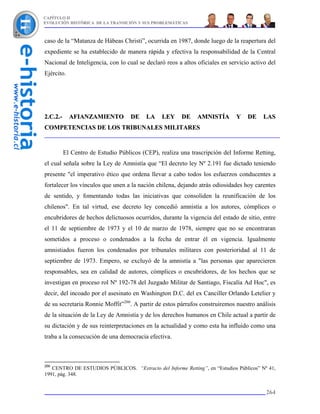 CAPÍTULO II
EVOLUCIÓN HISTÓRICA DE LA TRANSICIÓN Y SUS PROBLEMÁTICAS



caso de la “Matanza de Hábeas Christi”, ocurrida en 1987, donde luego de la reapertura del
expediente se ha establecido de manera rápida y efectiva la responsabilidad de la Central
Nacional de Inteligencia, con lo cual se declaró reos a altos oficiales en servicio activo del
Ejército.




2.C.2.-     AFIANZAMIENTO           DE    LA    LEY    DE     AMNISTÍA        Y   DE     LAS
COMPETENCIAS DE LOS TRIBUNALES MILITARES


          El Centro de Estudio Públicos (CEP), realiza una trascripción del Informe Retting,
el cual señala sobre la Ley de Amnistía que “El decreto ley Nº 2.191 fue dictado teniendo
presente "el imperativo ético que ordena llevar a cabo todos los esfuerzos conducentes a
fortalecer los vínculos que unen a la nación chilena, dejando atrás odiosidades hoy carentes
de sentido, y fomentando todas las iniciativas que consoliden la reunificación de los
chilenos". En tal virtud, ese decreto ley concedió amnistía a los autores, cómplices o
encubridores de hechos delictuosos ocurridos, durante la vigencia del estado de sitio, entre
el 11 de septiembre de 1973 y el 10 de marzo de 1978, siempre que no se encontraran
sometidos a proceso o condenados a la fecha de entrar él en vigencia. Igualmente
amnistiados fueron los condenados por tribunales militares con posterioridad al 11 de
septiembre de 1973. Empero, se excluyó de la amnistía a "las personas que aparecieren
responsables, sea en calidad de autores, cómplices o encubridores, de los hechos que se
investigan en proceso rol Nº 192-78 del Juzgado Militar de Santiago, Fiscalía Ad Hoc", es
decir, del incoado por el asesinato en Washington D.C. del ex Canciller Orlando Letelier y
de su secretaria Ronnie Moffit”266. A partir de estos párrafos construiremos nuestro análisis
de la situación de la Ley de Amnistía y de los derechos humanos en Chile actual a partir de
su dictación y de sus reinterpretaciones en la actualidad y como esta ha influido como una
traba a la consecución de una democracia efectiva.



266
   CENTRO DE ESTUDIOS PÚBLICOS. “Extracto del Informe Retting”, en “Estudios Públicos” Nº 41,
1991, pág. 348.


                                                                                          264
 