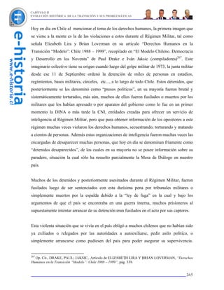 CAPÍTULO II
EVOLUCIÓN HISTÓRICA DE LA TRANSICIÓN Y SUS PROBLEMÁTICAS



Hoy en día en Chile al mencionar el tema de los derechos humanos, la primera imagen que
se viene a la mente es la de las violaciones a estos durante el Régimen Militar, tal como
señala Elizabeth Lira y Brian Loverman en su artículo “Derechos Humanos en la
Transición “Modelo”: Chile 1988 – 1999”, recopilado en “El Modelo Chileno. Democracia
y Desarrollo en los Noventa” de Paul Drake e Iván Jaksic (compiladores)267. Este
imaginario colectivo tiene su origen cuando luego del golpe militar de 1973, la junta militar
desde ese 11 de Septiembre ordenó la detención de miles de personas en estadios,
regimientos, bases militares, cárceles, etc..., a lo largo de todo Chile. Estos detenidos, que
posteriormente se les denominó como “presos políticos”, en su mayoría fueron brutal y
sistemáticamente torturados, más aún, muchos de ellos fueron fusilados o muertos por los
militares que los habían apresado o por aparatos del gobierno como lo fue en un primer
momento la DINA o más tarde la CNI, entidades creadas para ofrecer un servicio de
inteligencia al Régimen Militar, pero que para obtener información de los opositores a este
régimen muchas veces violaron los derechos humanos, secuestrando, torturando y matando
a cientos de personas. Además estas organizaciones de inteligencia fueron muchas veces las
encargadas de desaparecer muchas personas, que hoy en día se denominan fríamente como
“detenidos desaparecidos”, de los cuales en su mayoría no se posee información sobre su
paradero, situación la cual sólo ha resuelto parcialmente la Mesa de Diálogo en nuestro
país.


Muchos de los detenidos y posteriormente asesinados durante el Régimen Militar, fueron
fusilados luego de ser sentenciados con esta durísima pena por tribunales militares o
simplemente muertos por la espalda debido a la “ley de fuga” en la cual y bajo los
argumentos de que el país se encontraba en una guerra interna, muchos prisioneros al
supuestamente intentar arrancar de su detención eran fusilados en el acto por sus captores.


Esta violenta situación que se vivía en el país obligó a muchos chilenos que no habían sido
ya exiliados o relegados por las autoridades a autoexiliarse, pedir asilo político, o
simplemente arrancarse como pudiesen del país para poder asegurar su supervivencia.


267
  Op. Cit., DRAKE, PAUL; JAKSIC,. Artículo de ELIZABETH LIRA Y BRIAN LOVERMAN, “Derechos
Humanos en la Transición “Modelo”: Chile 1988 – 1999”, pág. 339.


                                                                                          265
 