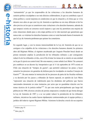 CAPÍTULO II
EVOLUCIÓN HISTÓRICA DE LA TRANSICIÓN Y SUS PROBLEMÁTICAS



“autoamnistía” ya que los responsables de las violaciones a los derechos humanos de
carácter político exculpaban a sus más directos colaboradores, lo que no contribuía a que el
clima político y social mejorara en condiciones en que la situación y el clima que se vivía
durante esos años en que esta Ley de Amnistía se aprobara no era muy diferente al de los
años previos en los que se cometieron estas violaciones a los derechos humanos, además de
que tampoco existía un consenso social respecto a que esta ley permitiera una mejoría de
estas situaciones dando paso a otra etapa política en la vida nacional que garantizara que
nunca más se violarían los derechos humanos como se venía haciendo hasta el momento de
que la Ley de Amnistía perdonara que quienes las cometieron.


En segundo lugar, y con la misma intencionalidad de la Ley de Amnistía de que no se
castigara a los culpables de las violaciones a los derechos humanos durante los primeros
años del Régimen Militar, el régimen encabezado por Augusto Pinochet buscó desde un
primer momento ampliar la jurisdicción de los tribunales militares y por consiguiente
reducir la de los tribunales civiles, con el fin d tratar los temas de su interés en una entidad
en la que él ejercía un control total. De esta manera y como señala Luis Maira “Se comenzó
por establecer en un decreto ley interpretativo que al 11 de septiembre de 1973 existía en
Chile una situación de “tiempos de guerra”, que permitió endurecer las penas y hacer
sumarios los procesos sin garantías de defensa para los inculpados en muchos Consejos de
Guerra”271. De esta manera la instrucción de los procesos de parte de las fiscalías militares
y su decisión por los jueces y tribunales de fueron especial, en opinión de Luis Maira
“representó una situación de indefensión para los disidentes del gobierno que fueron
sancionados duramente en estas instancias, por actos que no guardaban relación con los
temas técnicos de la justicia militar”272. Es por esta razón principalmente que luego del
plebiscito de 1988, diversos círculos de juristas empezaron a estudiar de que forma derogar
la Ley de Amnistía de 1987 y a su vez poder reducir la jurisdicción de los tribunales
militares, iniciativas las cuales fueron rápidamente contrarrestadas por el equipo político y
jurídico del todavía vigente Régimen Militar. Asimismo la derecha a través de sus expertos


271
      Ibidem, pág. 95.
272
      Idem, pág. 95.



                                                                                            268
 
