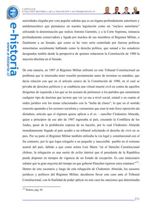 CAPÍTULO II
EVOLUCIÓN HISTÓRICA DE LA TRANSICIÓN Y SUS PROBLEMÁTICAS



autoridades elegidas por voto popular señalan que es un órgano profundamente autoritario y
antidemocrático que permanece en nuestra legislación como un “enclave autoritario”
utilizando la denominación que realiza Antonio Garretón, y a la Corte Suprema, instancia
profundamente conservadora y ligada por muchos de sus miembros al Régimen Militar, o
finalmente a un Senado, que como se ha visto sería controlado por fuerzas políticas
minoritarias socialmente hablando como la derecha política, que sumad a los senadores
designados tendría desde la perspectiva de quienes redactaron la Constitución de 1980 la
mayoría absoluta en el Senado.


De esta manera, en 1987 el Régimen Militar enfrentó en este Tribunal Constitucional un
problema que le interesaba tener resuelto prontamente antes de terminar su mandato, que
decía relación con que en el artículo octavo de la Constitución de 1980, en el cual se
privaba de derechos políticos y se establecía una virtual muerte civil en contra de aquellos
dirigentes de izquierda a los que se les acusara de pertenecer a los partidos que sustentaran
cualquier tipo de doctrina que tuviese que ver ya sea a nivel social, estatal o en cuanto al
orden jurídico con los temas relacionados con la “lucha de clases”, lo que en el sentido
concreto apuntaba a los sectores socialista y comunistas que eran la más feroz oposición ala
dictadura, artículo que el régimen quiere aplicar a el ex – canciller Clodomiro Almeida,
quien a principios de ese año de 1987 ingresaba al país, cruzando la Cordillera de los
Andes, pesar de la prohibición expresa de no hacerlo, por lo cual Clodomiro Almeida
inmediatamente llegado al país acudió a un tribunal solicitando el derecho de vivir en su
país. Por su parte el Régimen Militar también utilizaba la vía legal y constitucional con el
fin contrario, por lo que logra relegarlo a un pequeño y inaccesible pueblo en el extremo
austral del país, debido a que como aclara Luis Maira “en el Derecho Constitucional
chileno, la relegación es una suerte de exilio interior que el presidente de la República
puede disponer en tiempos de vigencia de un Estado de excepción. Es casi innecesario
señalar que la gran mayoría del tiempo en que gobernó Pinochet rigieron estos estatutos”275.
Dentro de este escenario y luego de esta relegación de Clodomiro Almeida, los asesores
jurídicos y políticos del Régimen Militar, decidieron llevar este caso ante el Tribunal
Constitucional, con la finalidad de poder aplicar en este caso las sanciones que determinaba

275
      Ibidem, pág. 98.


                                                                                         271
 