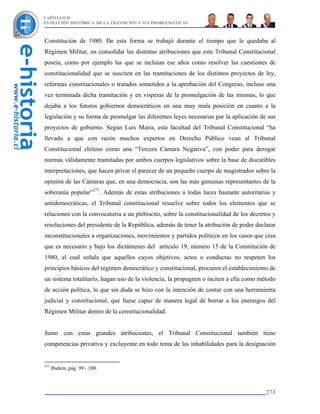 CAPÍTULO II
EVOLUCIÓN HISTÓRICA DE LA TRANSICIÓN Y SUS PROBLEMÁTICAS



Constitución de 1980. De esta forma se trabajó durante el tiempo que le quedaba al
Régimen Militar, en consolidar las distintas atribuciones que este Tribunal Constitucional
poseía, como por ejemplo las que se incluían ese años como resolver las cuestiones de
constitucionalidad que se susciten en las tramitaciones de los distintos proyectos de ley,
reformas constitucionales o tratados sometidos a la aprobación del Congreso, incluso una
vez terminada dicha tramitación y en vísperas de la promulgación de las mismas, lo que
dejaba a los futuros gobiernos democráticos en una muy mala posición en cuanto a la
legislación y su forma de promulgar las diferentes leyes necesarias par la aplicación de sus
proyectos de gobierno. Según Luis Maira, esta facultad del Tribunal Constitucional “ha
llevado a que con razón muchos expertos en Derecho Público vean al Tribunal
Constitucional chileno como una “Tercera Cámara Negativa”, con poder para derogar
normas válidamente tramitadas por ambos cuerpos legislativos sobre la base de discutibles
interpretaciones, que hacen privar el parecer de un pequeño cuerpo de magistrados sobre la
opinión de las Cámaras que, en una democracia, son las más genuinas representantes de la
soberanía popular”277. Además de estas atribuciones a todas luces bastante autoritarias y
antidemocráticas, el Tribunal constitucional resuelve sobre todos los elementos que se
relaciones con la convocatoria a un plebiscito, sobre la constitucionalidad de los decretos y
resoluciones del presidente de la República, además de tener la atribución de poder declarar
inconstitucionales a organizaciones, movimientos y partidos políticos en los casos que crea
que es necesario y bajo los dictámenes del artículo 19, número 15 de la Constitución de
1980, el cual señala que aquellos cuyos objetivos, actos o conductas no respeten los
principios básicos del régimen democrático y constitucional, procuren el establecimiento de
un sistema totalitario, hagan uso de la violencia, la propugnen o inciten a ella como método
de acción política, lo que sin duda se hizo con la intención de contar con una herramienta
judicial y constitucional, que fuese capaz de manera legal de borrar a los enemigos del
Régimen Militar dentro de la constitucionalidad.


Junto con estas grandes atribuciones, el Tribunal Constitucional también tiene
competencias privativa y excluyente en todo tema de las inhabilidades para la designación


277
      Ibidem, pág. 99 - 100.



                                                                                         273
 