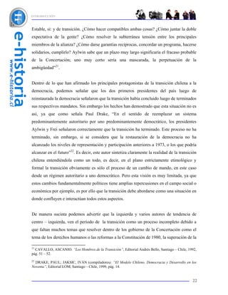 INTRODUCCIÓN



Estable, sí: y de transición. ¿Cómo hacer compatibles ambas cosas? ¿Cómo juntar la doble
expectativa de la gente? ¿Cómo resolver la subterránea tensión entre los principales
miembros de la alianza? ¿Cómo darse garantías recíprocas, concordar un programa, hacerse
solidarios, cumplirlo? Aylwin sabe que un plazo muy largo significaría el fracaso probable
de la Concertación; uno muy corto sería una mascarada, la perpetuación de la
ambigüedad”21.


Dentro de lo que han afirmado los principales protagonistas de la transición chilena a la
democracia, podemos señalar que los dos primeros presidentes del país luego de
reinstaurada la democracia señalaron que la transición había concluido luego de terminados
sus respectivos mandatos. Sin embargo los hechos han demostrado que esta situación no es
así, ya que como señala Paul Drake, “En el sentido de reemplazar un sistema
predominantemente autoritario por uno predominantemente democrático, los presidentes
Aylwin y Frei señalaron correctamente que la transición ha terminado. Este proceso no ha
terminado, sin embargo, si se considera que la restauración de la democracia no ha
alcanzado los niveles de representación y participación anteriores a 1973, o los que podría
alcanzar en el futuro”22. Es decir, este autor sintetiza claramente la realidad de la transición
chilena entendiéndola como un todo, es decir, en el plano estrictamente etimológico y
formal la transición obviamente es sólo el proceso de un cambio de mando, en este caso
desde un régimen autoritario a uno democrático. Pero esta visión es muy limitada, ya que
estos cambios fundamentalmente políticos tiene amplias repercusiones en el campo social o
económica por ejemplo, es por ello que la transición debe abordarse como una situación en
donde confluyen e interactúan todos estos aspectos.


De manera sucinta podemos advertir que la izquierda y varios autores de tendencia de
centro – izquierda, ven el período de la transición como un proceso incompleto debido a
que faltan muchos temas que resolver dentro de los gobierno de la Concertación como el
tema de los derechos humanos o las reformas a la Constitución de 1980, la superación de la

21
  CAVALLO, ASCANIO. “Los Hombres de la Transición”, Editorial Andrés Bello, Santiago – Chile, 1992,
pág. 51 – 52.
22
  DRAKE, PAUL; JAKSIC, IVÁN (compiladores). “El Modelo Chileno. Democracia y Desarrollo en los
Noventa”, Editorial LOM, Santiago – Chile, 1999, pág. 14.


                                                                                                22
 