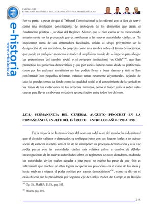CAPÍTULO II
EVOLUCIÓN HISTÓRICA DE LA TRANSICIÓN Y SUS PROBLEMÁTICAS



Por su parte, a pesar de que al Tribunal Constitucional se le reformó con la idea de servir
como una institución constitucional de protección de los elementos que crean el
fundamento político – jurídico del Régimen Militar, que si bien como se ha mencionado
anteriormente no ha presentado graves problemas a las nuevas autoridades civiles, es “la
inquietante suma de sus abrumadora facultades, unidas al sesgo proveniente de la
designación de sus miembros, lo proyecta como una sombra sobre el futuro democrático,
que puede en cualquier momento extender el amplísimo mando de su imperio para ahogar
las pretensiones del cambio social o el progreso institucional en Chile”280, que han
prometido los gobiernos democráticos y que por varios factores tanto desde su pertinencia
como por los enclaves autoritarios no han podido llevar a buen término y sólo se han
conformado con pequeñas reformas tratando temas netamente coyunturales, dejando de
lado lo grandes temas de fondo como la igualdad social o el conocimiento de la verdad en
los temas de las violaciones de los derechos humanos, como el hacer justicia sobre estas
causas para llevar a cabo una verdadera reconciliación entre todos los chilenos.




2.C.4.- PERMANENCIA DEL GENERAL AUGUSTO PINOCHET EN LA
COMANDANCIA EN JEFE DEL EJÉRCITO ENTRE LOS AÑOS 1990 A 1998



           En la mayoría de las transiciones del cono sur o del resto del mundo, ha sido natural
que el dictador saliente o derrocado, se repliegue junto con sus fuerzas leales a un actuar
social de carácter discreto, con el fin de no entorpecer los procesos de transición y a la vez
poder pactar con las autoridades civiles esta relativa calma a cambio de débiles
investigaciones de las nuevas autoridades sobre los regímenes de estos dictadores, en donde
las autoridades civiles suelen acceder a este pacto no escrito ha pesar de que “No es
infrecuente que muchos de ellos logren recuperar sus posiciones en el curso de los años y
hasta vuelvan a ejercer el poder político por causes democráticos”281, como se dio en el
caso chileno con la presidencia por segunda vez de Carlos Ibáñez del Campo o en Bolivia
280
      Op. Cit., MAIRA, LUIS., pág. 101.
281
      Ibidem, pág. 101.


                                                                                            275
 