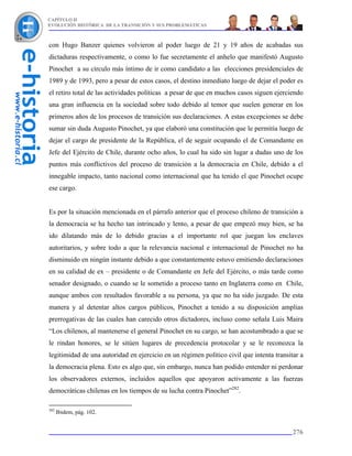 CAPÍTULO II
EVOLUCIÓN HISTÓRICA DE LA TRANSICIÓN Y SUS PROBLEMÁTICAS



con Hugo Banzer quienes volvieron al poder luego de 21 y 19 años de acabadas sus
dictaduras respectivamente, o como lo fue secretamente el anhelo que manifestó Augusto
Pinochet a su círculo más íntimo de ir como candidato a las elecciones presidenciales de
1989 y de 1993, pero a pesar de estos casos, el destino inmediato luego de dejar el poder es
el retiro total de las actividades políticas a pesar de que en muchos casos siguen ejerciendo
una gran influencia en la sociedad sobre todo debido al temor que suelen generar en los
primeros años de los procesos de transición sus declaraciones. A estas excepciones se debe
sumar sin duda Augusto Pinochet, ya que elaboró una constitución que le permitía luego de
dejar el cargo de presidente de la República, el de seguir ocupando el de Comandante en
Jefe del Ejército de Chile, durante ocho años, lo cual ha sido sin lugar a dudas uno de los
puntos más conflictivos del proceso de transición a la democracia en Chile, debido a el
innegable impacto, tanto nacional como internacional que ha tenido el que Pinochet ocupe
ese cargo.


Es por la situación mencionada en el párrafo anterior que el proceso chileno de transición a
la democracia se ha hecho tan intrincado y lento, a pesar de que empezó muy bien, se ha
ido dilatando más de lo debido gracias a el importante rol que juegan los enclaves
autoritarios, y sobre todo a que la relevancia nacional e internacional de Pinochet no ha
disminuido en ningún instante debido a que constantemente estuvo emitiendo declaraciones
en su calidad de ex – presidente o de Comandante en Jefe del Ejército, o más tarde como
senador designado, o cuando se le sometido a proceso tanto en Inglaterra como en Chile,
aunque ambos con resultados favorable a su persona, ya que no ha sido juzgado. De esta
manera y al detentar altos cargos públicos, Pinochet a tenido a su disposición amplias
prerrogativas de las cuales han carecido otros dictadores, incluso como señala Luis Maira
“Los chilenos, al mantenerse el general Pinochet en su cargo, se han acostumbrado a que se
le rindan honores, se le sitúen lugares de precedencia protocolar y se le reconozca la
legitimidad de una autoridad en ejercicio en un régimen político civil que intenta transitar a
la democracia plena. Esto es algo que, sin embargo, nunca han podido entender ni perdonar
los observadores externos, incluidos aquellos que apoyaron activamente a las fuerzas
democráticas chilenas en los tiempos de su lucha contra Pinochet”282.

282
      Ibidem, pág. 102.


                                                                                          276
 