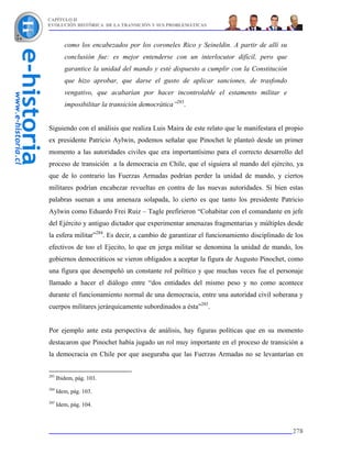 CAPÍTULO II
EVOLUCIÓN HISTÓRICA DE LA TRANSICIÓN Y SUS PROBLEMÁTICAS



         como los encabezados por los coroneles Rico y Seineldin. A partir de allí su
         conclusión fue: es mejor entenderse con un interlocutor difícil, pero que
         garantice la unidad del mando y esté dispuesto a cumplir con la Constitución
         que hizo aprobar, que darse el gusto de aplicar sanciones, de trasfondo
         vengativo, que acabarían por hacer incontrolable el estamento militar e
         imposibilitar la transición democrática”283.


Siguiendo con el análisis que realiza Luis Maira de este relato que le manifestara el propio
ex presidente Patricio Aylwin, podemos señalar que Pinochet le planteó desde un primer
momento a las autoridades civiles que era importantísimo para el correcto desarrollo del
proceso de transición a la democracia en Chile, que el siguiera al mando del ejército, ya
que de lo contrario las Fuerzas Armadas podrían perder la unidad de mando, y ciertos
militares podrían encabezar revueltas en contra de las nuevas autoridades. Si bien estas
palabras suenan a una amenaza solapada, lo cierto es que tanto los presidente Patricio
Aylwin como Eduardo Frei Ruiz – Tagle prefirieron “Cohabitar con el comandante en jefe
del Ejército y antiguo dictador que experimentar amenazas fragmentarias y múltiples desde
la esfera militar”284. Es decir, a cambio de garantizar el funcionamiento disciplinado de los
efectivos de too el Ejecito, lo que en jerga militar se denomina la unidad de mando, los
gobiernos democráticos se vieron obligados a aceptar la figura de Augusto Pinochet, como
una figura que desempeñó un constante rol político y que muchas veces fue el personaje
llamado a hacer el diálogo entre “dos entidades del mismo peso y no como acontece
durante el funcionamiento normal de una democracia, entre una autoridad civil soberana y
cuerpos militares jerárquicamente subordinados a ésta”285.


Por ejemplo ante esta perspectiva de análisis, hay figuras políticas que en su momento
destacaron que Pinochet había jugado un rol muy importante en el proceso de transición a
la democracia en Chile por que aseguraba que las Fuerzas Armadas no se levantarían en


283
      Ibidem, pág. 103.
284
      Idem, pág. 103.
285
      Idem, pág. 104.



                                                                                         278
 