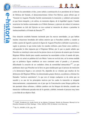CAPÍTULO II
EVOLUCIÓN HISTÓRICA DE LA TRANSICIÓN Y SUS PROBLEMÁTICAS



contra de las autoridades civiles, como señala a continuación el ex presidente de la Cámara
de Defensa del Senado, el democratacristiano Arturo Frei Bolívar, quien afirmó que el
“General (r) Augusto Pinochet facilitó enormemente la transición y colaboró activamente
en que fuera tranquila y sin salirse, en momento alguno, de la legalidad vigente. Cuando
ocurrieron los hechos cuestionados en el libelo (boinazo y ejercicio de enlace) el entonces
Comandante en Jefe del Ejército no tuvo actitud ni intención de alterar o perturbar la
institucionalidad o el Estado de Derecho”286.


Esta situación resultaba bastante incómoda para las nuevas autoridades, ya que habían
muchas situaciones heredadas del redime anterior que se buscaban cambiar y cuando se
estaba a punto de lograrlo a parecía la figura de Augusto Pinochet a defender su posición, y
según su persona, lo que tenían todos los mandos militares, para frenar estos cambios y
salvaguardar la obra impuesta por el Régimen Militar, por lo que se puede señalar que
Pinochet se constituyó como una de las piezas claves en el proceso de amarre que el mismo
Régimen Militar diseñó para cuando asumieran las autoridades civiles el mando del país,
peor a la vez actuó en palabras de Luis Maira “como un aval de éste, en la misma medida
que su polémica figura establecía un nexo constante entre el pasado y el presente,
dificultando la creación de un verdadero clima de normalidad democrática”287, ya que
podríamos decir que Pinochet era la llave en gran medida para que el proceso de transición
a la democracia llegara a un correcto fin, dependía de su voluntas que muchos de los
defensores del Régimen Militar, los denominados grupos fácticos, accedieran a eliminar los
llamados “enclaves autoritarios”, lo que con el tiempo cualquiera se da cierta que no
sucedió y es uno de los principales motivos por los cuales la transición se alargado
innecesariamente, conjuntamente con el por que la Concertación como bloque político ha
ido pactando tibias reformas y débiles cambios con los bloques de derecha, creando una
transición visiblemente pactada más de lo querido y debido, tornando el proceso muy lento
y con falta de un objetivo final.



286
   FASIC (Fundación de Ayuda Social de las Iglesias Cristianas), Boletín de Resumen Mensual de los
Derechos Humanos en Chile, Santiago – Chile, Abril de 1998. En Internet: www.fasic.org
287
      Op. Cit., MAIRA, LUIS., pág. 105.


                                                                                             279
 