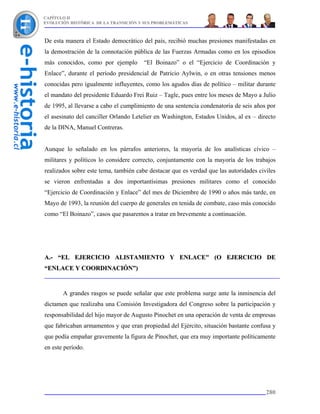 CAPÍTULO II
EVOLUCIÓN HISTÓRICA DE LA TRANSICIÓN Y SUS PROBLEMÁTICAS



De esta manera el Estado democrático del país, recibió muchas presiones manifestadas en
la demostración de la connotación pública de las Fuerzas Armadas como en los episodios
más conocidos, como por ejemplo        “El Boinazo” o el “Ejercicio de Coordinación y
Enlace”, durante el período presidencial de Patricio Aylwin, o en otras tensiones menos
conocidas pero igualmente influyentes, como los agudos días de político – militar durante
el mandato del presidente Eduardo Frei Ruiz – Tagle, pues entre los meses de Mayo a Julio
de 1995, al llevarse a cabo el cumplimiento de una sentencia condenatoria de seis años por
el asesinato del canciller Orlando Letelier en Washington, Estados Unidos, al ex – directo
de la DINA, Manuel Contreras.


Aunque lo señalado en los párrafos anteriores, la mayoría de los analísticas cívico –
militares y políticos lo considere correcto, conjuntamente con la mayoría de los trabajos
realizados sobre este tema, también cabe destacar que es verdad que las autoridades civiles
se vieron enfrentadas a dos importantísimas presiones militares como el conocido
“Ejercicio de Coordinación y Enlace” del mes de Diciembre de 1990 o años más tarde, en
Mayo de 1993, la reunión del cuerpo de generales en tenida de combate, caso más conocido
como “El Boinazo”, casos que pasaremos a tratar en brevemente a continuación.




A.- “EL EJERCICIO ALISTAMIENTO Y ENLACE" (O EJERCICIO DE
“ENLACE Y COORDINACIÓN”)



       A grandes rasgos se puede señalar que este problema surge ante la inminencia del
dictamen que realizaba una Comisión Investigadora del Congreso sobre la participación y
responsabilidad del hijo mayor de Augusto Pinochet en una operación de venta de empresas
que fabricaban armamentos y que eran propiedad del Ejército, situación bastante confusa y
que podía empañar gravemente la figura de Pinochet, que era muy importante políticamente
en este período.




                                                                                       280
 