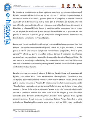 CAPÍTULO II
EVOLUCIÓN HISTÓRICA DE LA TRANSICIÓN Y SUS PROBLEMÁTICAS



La situación a grandes rasgos se desata luego que aparecieran tres cheques emitidos por el
Ejército a nombre del hijo de Pinochet, por un valor de 971 millones de pesos (más de 3
millones de dólares de esa época), por una operación de compra de la empresa Valmoval
cuyo rubro era la fabricación de parte y piezas para el armamento del Ejército, situación
que si bien las autoridades de gobierno veían como una salida al problema de mantener a
Pinochet a la cabeza del Ejército durante la transición, debían mantener en reserva ya que
de ser adversos los resultados de sus gestiones la credibilidad de la población en este
proceso de transición se perdería, ya que de hecho era débil por la misma permanencia de
Pinochet como Comandante en Jefe del Ejército.


Por su parte este no era el único problema que enfrentaba Pinochet durante estos días, sino
también “las declaraciones respecto del ejército alemán del ex jefe de Estado, lo habían
puesto a éste en una situación complicada, “enormemente complicada”, decía la gente
cercana”288, además de que ya se estaban hallando decenas de osamentas en diferentes
partes del país correspondientes a detenidos desaparecidos durante el Régimen Militar. De
esta manera se intentó negociar la rápida y discreta solución de este caso d los cheques con
una serie de elementos convenientes para el gobierno, entre los cuales destacaba la pronta
salida de Pinochet del Ejército.


Pero las conversaciones entre el Ministro de Defensa Patricio Rojas, y el negociador del
Ejército y director de CAS o “Comité Asesor Político – Estratégico del Comandante en Jefe
del Ejército” (conocido solamente como el “Comité Asesor”) habían fallado, ya que Rojas
pedí la renuncia inmediata de Pinochet. De esta manera el conflicto mayor se desata cuando
“Pinochet había escuchado, esta vez del general Ballerino, algo que lo había irritado sobre
manera: el fracaso de las negociaciones para "acortar su período" -otro eufemismo usado
ese día- a cambio de terminar con temas como el de los cheques y otras situaciones
calificadas como de "acoso contra el Ejército". Ballerino había regresado de su segundo
encuentro en menos de siete horas con el ministro de Defensa, Patricio Rojas. Este le había
señalado que Pinochet debía renunciar entre marzo y abril de 1991, plazo considerado



288
      Op. Cit., OTANO, RAFAEL., pág. 155.


                                                                                        281
 