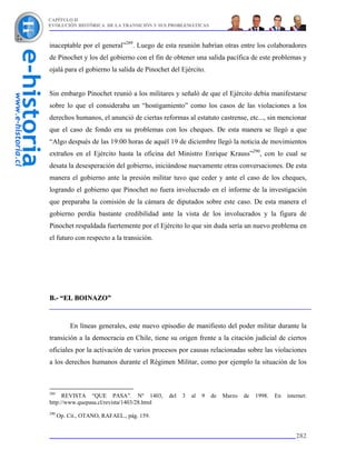 CAPÍTULO II
EVOLUCIÓN HISTÓRICA DE LA TRANSICIÓN Y SUS PROBLEMÁTICAS



inaceptable por el general”289. Luego de esta reunión habrían otras entre los colaboradores
de Pinochet y los del gobierno con el fin de obtener una salida pacífica de este problemas y
ojalá para el gobierno la salida de Pinochet del Ejército.


Sin embargo Pinochet reunió a los militares y señaló de que el Ejército debía manifestarse
sobre lo que el consideraba un “hostigamiento” como los casos de las violaciones a los
derechos humanos, el anunció de ciertas reformas al estatuto castrense, etc..., sin mencionar
que el caso de fondo era su problemas con los cheques. De esta manera se llegó a que
“Algo después de las 19:00 horas de aquél 19 de diciembre llegó la noticia de movimientos
extraños en el Ejército hasta la oficina del Ministro Enrique Krauss”290, con lo cual se
desata la desesperación del gobierno, iniciándose nuevamente otras conversaciones. De esta
manera el gobierno ante la presión militar tuvo que ceder y ante el caso de los cheques,
logrando el gobierno que Pinochet no fuera involucrado en el informe de la investigación
que preparaba la comisión de la cámara de diputados sobre este caso. De esta manera el
gobierno perdía bastante credibilidad ante la vista de los involucrados y la figura de
Pinochet respaldada fuertemente por el Ejército lo que sin duda sería un nuevo problema en
el futuro con respecto a la transición.




B.- “EL BOINAZO”


           En líneas generales, este nuevo episodio de manifiesto del poder militar durante la
transición a la democracia en Chile, tiene su origen frente a la citación judicial de ciertos
oficiales por la activación de varios procesos por causas relacionadas sobre las violaciones
a los derechos humanos durante el Régimen Militar, como por ejemplo la situación de los



289
      REVISTA “QUE PASA”. Nº 1403,           del   3   al   9   de   Marzo   de   1998.   En   internet:
http://www.quepasa.cl/revista/1403/28.html
290
      Op. Cit., OTANO, RAFAEL., pág. 159.


                                                                                                   282
 