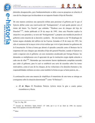 CAPÍTULO II
EVOLUCIÓN HISTÓRICA DE LA TRANSICIÓN Y SUS PROBLEMÁTICAS



detenidos desaparecidos, pero fundamentalmente se debe a nuevas pesquisas en relación al
caso de los cheques que involucraban en un supuesto fraude al hijo de Pinochet.


De esta manera comienza una operación militar para presionar al gobierno por lo que el
Ejército define como una reactivación del “hostigamiento”, el cual queda patente con el
titular del diario “La Nación” que señalaba “”Reabren caso de cheques del hijo de
Pinochet””291, titular publicado el 28 de mayo de 1993. Ante esto Pinochet explica la
situación a sus generales y su tesis del “hostigamiento” y propone una medida de presión al
gobierno como muestra de su decisión y poderío. De esta manera se da “El despliegue de
boinas negras alrededor del edificio de las Fuerzas Armadas el 28 de mayo de 1993, fue
sólo el comienzo de la mayor crisis cívico militar que vivió el país durante los gobiernos de
la Concertación. Si bien el tema que detonó el episodio conocido como el Boinazo fue la
reapertura del caso cheques que afectaba al hijo del general Pinochet, cuando el Ejército se
sentó a negociar con el gobierno -en esos momentos encabezado por Enrique Krauss- las
demandas se multiplicaron con el agravante de que la institución exigía rápida solución a
cada una de ellas”292. Demandas que nuevamente fueron rápidamente cumplidas teniendo
que ceder el gobierno, para lo cual se estableció una serie de acuerdos sobre los temas
motivadores, como el caso de los cheques, de las violaciones a los derechos humanos y las
responsabilidades militares en estos como también la forma en que se haría justicia, etc....


A continuación como una manera de simplificar el tratamiento de este tema se entrega un
cronograma sobre la situación denominada293 como “El Boinazo”:


             22 de Mayo: El Presidente Patricio Aylwin inicia la gira a cuatro países
             escandinavos y Rusia.




291
      Op. Cit., Pág. 309.
292
    Tomado de: REVISTA “QUE PASA”. Nº 1408, del 6 al 13 de Abril de 1998. En internet:
http://www.quepasa.cl/revista/1403/28.html
293
      Idem


                                                                                          283
 