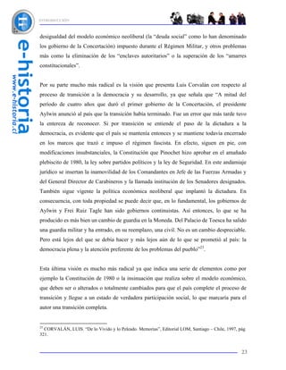 INTRODUCCIÓN



desigualdad del modelo económico neoliberal (la “deuda social” como lo han denominado
los gobierno de la Concertación) impuesto durante el Régimen Militar, y otros problemas
más como la eliminación de los “enclaves autoritarios” o la superación de los “amarres
constitucionales”.


Por su parte mucho más radical es la visión que presenta Luis Corvalán con respecto al
proceso de transición a la democracia y su desarrollo, ya que señala que “A mitad del
período de cuatro años que duró el primer gobierno de la Concertación, el presidente
Aylwin anunció al país que la transición había terminado. Fue un error que más tarde tuvo
la entereza de reconocer. Si por transición se entiende el paso de la dictadura a la
democracia, es evidente que el país se mantenía entonces y se mantiene todavía encerrado
en los marcos que trazó e impuso el régimen fascista. En efecto, siguen en pie, con
modificaciones insubstanciales, la Constitución que Pinochet hizo aprobar en el amañado
plebiscito de 1980, la ley sobre partidos políticos y la ley de Seguridad. En este andamiaje
jurídico se insertan la inamovilidad de los Comandantes en Jefe de las Fuerzas Armadas y
del General Director de Carabineros y la llamada institución de los Senadores designados.
También sigue vigente la política económica neoliberal que implantó la dictadura. En
consecuencia, con toda propiedad se puede decir que, en lo fundamental, los gobiernos de
Aylwin y Frei Ruiz Tagle han sido gobiernos continuistas. Así entonces, lo que se ha
producido es más bien un cambio de guardia en la Moneda. Del Palacio de Toesca ha salido
una guardia militar y ha entrado, en su reemplazo, una civil. No es un cambio despreciable.
Pero está lejos del que se debía hacer y más lejos aún de lo que se prometió al país: la
democracia plena y la atención preferente de los problemas del pueblo”23.


Esta última visión es mucho más radical ya que indica una serie de elementos como por
ejemplo la Constitución de 1980 o la insinuación que realiza sobre el modelo económico,
que deben ser o alterados o totalmente cambiados para que el país complete el proceso de
transición y llegue a un estado de verdadera participación social, lo que marcaría para el
autor una transición completa.


23
  CORVALÁN, LUIS. “De lo Vivido y lo Peleado. Memorias”, Editorial LOM, Santiago – Chile, 1997, pág.
321.


                                                                                                 23
 