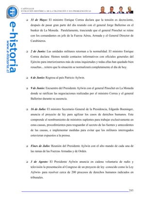 CAPÍTULO II
EVOLUCIÓN HISTÓRICA DE LA TRANSICIÓN Y SUS PROBLEMÁTICAS



       31 de Mayo: El ministro Enrique Correa declara que la tensión es decreciente,
       después de pasar gran parte del día reunido con el general Jorge Ballerino en el
       bunker de La Moneda. Paralelamente, trasciende que el general Pinochet se reúne
       con los comandantes en jefe de la Fuerza Aérea, Armada y el General Director de
       Carabineros.


       2 de Junio: Las unidades militares retornan a la normalidad. El ministro Enrique
       Correa declara: Hemos tenido contactos informativos con oficiales generales del
       Ejército para interiorizarnos más de estas inquietudes y todas ellas han quedado bien
       resueltas... reitero que la situación se normalizará completamente el día de hoy.


       6 de Junio: Regresa al país Patricio Aylwin.


       9 de Junio: Encuentro del Presidente Aylwin con el general Pinochet en La Moneda
       donde se ratifican las negociaciones realizadas por el ministro Correa y el general
       Ballerino durante su ausencia.


       16 de Julio: El ministro Secretario General de la Presidencia, Edgardo Boeninger,
       anuncia el proyecto de ley para agilizar los casos de derechos humanos. Este
       comprende el nombramiento de ministros suplentes para trabajar exclusivamente en
       estas causas, procedimientos para resguardar el secreto de las fuentes y antecedentes
       de las causas, e implementar medidas para evitar que los militares interrogados
       estuvieran expuestos a la prensa.


       Fines de Julio: Reunión del Presidente Aylwin con el alto mando de cada una de
       las ramas de las Fuerzas Armadas y de Orden.


       3 de Agosto: El Presidente Aylwin anuncia en cadena voluntaria de radio y
       televisión la presentación al Congreso de un proyecto de ley -conocido como la Ley
       Aylwin- para resolver cerca de 200 procesos de derechos humanos radicados en
       tribunales.



                                                                                           285
 