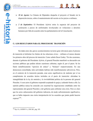 CAPÍTULO II
EVOLUCIÓN HISTÓRICA DE LA TRANSICIÓN Y SUS PROBLEMÁTICAS




           18 de Agosto: La Cámara de Diputados despacha el proyecto al Senado sin la
           disposición tercera, sobre el mantenimiento del secreto en los juicios a militares.


           2 de Septiembre: El Presidente Aylwin retira la urgencia del proyecto de
           aceleración a juicios de uniformados involucrados en violaciones a derechos
           humanos por falta de acuerdo entre los parlamentarios de la Concertación.




C.- LOS RESULTADOS PARA EL PROCESO DE TRANSICIÓN


           Sin duda estos dos graves acontecimientos tuvieron gran relevancia para el proceso
de transición al delimitar los límites de las relaciones cívico – militares al menos durante
los primeros años del proceso de transición. Como señala Oscar Godoy “En dos ocasiones,
durante el gobierno del Presidente Aylwin, el general Pinochet manifestó su descuerdo con
acciones públicas que podían afectar cuestiones cubiertas, según él, por el pacto. Se les
llamó metafóricamente “ejercicio de enlace” y “boinazo” respectivamente. En una
democracia consolidada, tales actividades habrían sido manifiestamente subversivas. Pero,
en el contexto de la transición pactada, eran actos significativos de malestar por el no
cumplimiento de acuerdos tácitos incluidos en el pacto de transición: afectaban la
intangibilidad de la ley de amnistía y la inviolabilidad política de la persona del general
Pinochet. A esos actos el gobierno respondió aceptando la queja y cediendo frente a ella. La
opinión pública nunca ha conocido con exactitud las negociaciones entabladas entre los
representantes del general Pinochet y del gobierno para enfrentar esta crisis. Pero es claro
que los actos subsecuentes del gobierno indicaron, de modo suficientemente significativo,
que se había impuesto una cierta interpretación de los acuerdos que jamás podrá hacerse
expresa”294.




294
      Op. Cit., GODOY A., OSCAR., pág. 105.


                                                                                                 286
 