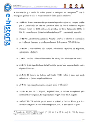 CAPÍTULO II
EVOLUCIÓN HISTÓRICA DE LA TRANSICIÓN Y SUS PROBLEMÁTICAS



A continuación y a modo de visión general se entregará un cronograma296 con la
descripción general, de todo el proceso analizado en los puntos anteriores:


       18-10-90: Se crea una comisión parlamentaria para investigar tres cheques girados
       por la Comandancia en Jefe del Ejército en enero de 1989 a nombre de Augusto
       Pinochet Hiriart por $971 millones. Es presidida por Jorge Schaulsohn (PPD). El
       hijo del comandante en Jefe es invitado a declarar el 5/11, pero decide no acudir.


       10-12-90: La Contraloría declara que Pinochet Hiriart no le informó de su actuación
       en el cobro de cheques a su nombre por la venta de la empresa PSP al Ejército.


       19-12-90: Acuartelamiento del Ejército, denominado "Ejercicio de Seguridad,
       Alistamiento y Enlace".


       15-1-91: Pinochet Hiriart declara durante dos horas y diez minutos en la Cámara.


       24-1-91: Se divulga el informe de la Comisión, que no hace ninguna alusión contra
       el general Pinochet.


       26-5-93: El Consejo de Defensa del Estado (CDE) reabre el caso, que queda
       radicado en el Quinto Juzgado del Crimen.


       30-5-93: Nuevo acuartelamiento, conocido como el "Boinazo".


       1-7-93: El juez del 5º Juzgado, Alejandro Solis, se declara incompetente para
       continuar la investigación. Se traspasa al juez Jorge Colvin, del 2º Juzgado.


       18-7-95: El CDE solicita que se someta a proceso a Pinochet Hiriart y a 3 ex
       oficiales del Ejército. Colvin rechaza la petición. El CDE debe decidir si apela.


296
    Tomado de: REVISTA “QUE PASA”. Nº 1408, del 6 al 13 de Abril de 1998. En internet:
http://www.quepasa.cl/revista/1403/28.html


                                                                                           288
 