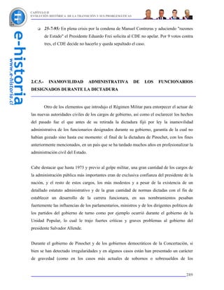 CAPÍTULO II
EVOLUCIÓN HISTÓRICA DE LA TRANSICIÓN Y SUS PROBLEMÁTICAS



          25-7-95: En plena crisis por la condena de Manuel Contreras y aduciendo "razones
          de Estado" el Presidente Eduardo Frei solicita al CDE no apelar. Por 9 votos contra
          tres, el CDE decide no hacerlo y queda sepultado el caso.




2.C.5.-     INAMOVILIDAD           ADMINISTRATIVA           DE    LOS    FUNCIONARIOS
DESIGNADOS DURANTE LA DICTADURA


          Otro de los elementos que introdujo el Régimen Militar para entorpecer el actuar de
las nuevas autoridades civiles de los cargos de gobierno, así como el esclarecer los hechos
del pasado fue el que antes de su retirada la dictadura fijó por ley la inamovilidad
administrativa de los funcionarios designados durante su gobierno, garantía de la cual no
habían gozado sino hasta ese momento: el final de la dictadura de Pinochet, con los fines
anteriormente mencionados, en un país que se ha tardado muchos años en profesionalizar la
administración civil del Estado.


Cabe destacar que hasta 1973 y previo al golpe militar, una gran cantidad de los cargos de
la administración pública más importantes eran de exclusiva confianza del presidente de la
nación, y el resto de estos cargos, los más modestos y a pesar de la existencia de un
detallado estatuto administrativo y de la gran cantidad de normas dictadas con el fin de
establecer un desarrollo de la carrera funcionara, en sus nombramientos pesaban
fuertemente las influencias de los parlamentarios, ministros y de los dirigentes políticos de
los partidos del gobierno de turno como por ejemplo ocurrió durante el gobierno de la
Unidad Popular, lo cual le trajo fuertes críticas y graves problemas al gobierno del
presidente Salvador Allende.


Durante el gobierno de Pinochet y de los gobiernos democráticos de la Concertación, si
bien se han detectado irregularidades y en algunos casos están han presentado un carácter
de gravedad (como en los casos más actuales de sobornos o sobresueldos de los


                                                                                         289
 