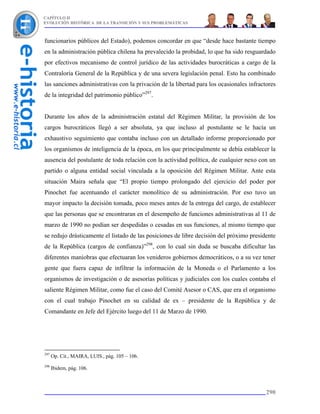 CAPÍTULO II
EVOLUCIÓN HISTÓRICA DE LA TRANSICIÓN Y SUS PROBLEMÁTICAS



funcionarios públicos del Estado), podemos concordar en que “desde hace bastante tiempo
en la administración pública chilena ha prevalecido la probidad, lo que ha sido resguardado
por efectivos mecanismo de control jurídico de las actividades burocráticas a cargo de la
Contraloría General de la República y de una severa legislación penal. Esto ha combinado
las sanciones administrativas con la privación de la libertad para los ocasionales infractores
de la integridad del patrimonio público”297.


Durante los años de la administración estatal del Régimen Militar, la provisión de los
cargos burocráticos llegó a ser absoluta, ya que incluso al postulante se le hacía un
exhaustivo seguimiento que contaba incluso con un detallado informe proporcionado por
los organismos de inteligencia de la época, en los que principalmente se debía establecer la
ausencia del postulante de toda relación con la actividad política, de cualquier nexo con un
partido o alguna entidad social vinculada a la oposición del Régimen Militar. Ante esta
situación Maira señala que “El propio tiempo prolongado del ejercicio del poder por
Pinochet fue acentuando el carácter monolítico de su administración. Por eso tuvo un
mayor impacto la decisión tomada, poco meses antes de la entrega del cargo, de establecer
que las personas que se encontraran en el desempeño de funciones administrativas al 11 de
marzo de 1990 no podían ser despedidas o cesadas en sus funciones, al mismo tiempo que
se redujo drásticamente el listado de las posiciones de libre decisión del próximo presidente
de la República (cargos de confianza)”298, con lo cual sin duda se buscaba dificultar las
diferentes maniobras que efectuaran los venideros gobiernos democráticos, o a su vez tener
gente que fuera capaz de infiltrar la información de la Moneda o el Parlamento a los
organismos de investigación o de asesorías políticas y judiciales con los cuales contaba el
saliente Régimen Militar, como fue el caso del Comité Asesor o CAS, que era el organismo
con el cual trabajo Pinochet en su calidad de ex – presidente de la República y de
Comandante en Jefe del Ejército luego del 11 de Marzo de 1990.




297
      Op. Cit., MAIRA, LUIS., pág. 105 – 106.
298
      Ibidem, pág. 106.



                                                                                          290
 