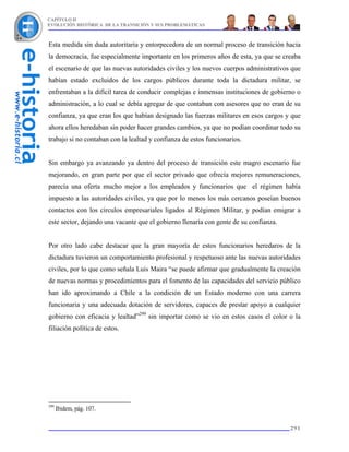 CAPÍTULO II
EVOLUCIÓN HISTÓRICA DE LA TRANSICIÓN Y SUS PROBLEMÁTICAS



Esta medida sin duda autoritaria y entorpecedora de un normal proceso de transición hacia
la democracia, fue especialmente importante en los primeros años de esta, ya que se creaba
el escenario de que las nuevas autoridades civiles y los nuevos cuerpos administrativos que
habían estado excluidos de los cargos públicos durante toda la dictadura militar, se
enfrentaban a la difícil tarea de conducir complejas e inmensas instituciones de gobierno o
administración, a lo cual se debía agregar de que contaban con asesores que no eran de su
confianza, ya que eran los que habían designado las fuerzas militares en esos cargos y que
ahora ellos heredaban sin poder hacer grandes cambios, ya que no podían coordinar todo su
trabajo si no contaban con la lealtad y confianza de estos funcionarios.


Sin embargo ya avanzando ya dentro del proceso de transición este magro escenario fue
mejorando, en gran parte por que el sector privado que ofrecía mejores remuneraciones,
parecía una oferta mucho mejor a los empleados y funcionarios que el régimen había
impuesto a las autoridades civiles, ya que por lo menos los más cercanos poseían buenos
contactos con los círculos empresariales ligados al Régimen Militar, y podían emigrar a
este sector, dejando una vacante que el gobierno llenaría con gente de su confianza.


Por otro lado cabe destacar que la gran mayoría de estos funcionarios heredaros de la
dictadura tuvieron un comportamiento profesional y respetuoso ante las nuevas autoridades
civiles, por lo que como señala Luis Maira “se puede afirmar que gradualmente la creación
de nuevas normas y procedimientos para el fomento de las capacidades del servicio público
han ido aproximando a Chile a la condición de un Estado moderno con una carrera
funcionaria y una adecuada dotación de servidores, capaces de prestar apoyo a cualquier
gobierno con eficacia y lealtad”299 sin importar como se vio en estos casos el color o la
filiación política de estos.




299
      Ibidem, pág. 107.


                                                                                       291
 