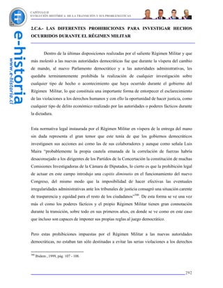 CAPÍTULO II
EVOLUCIÓN HISTÓRICA DE LA TRANSICIÓN Y SUS PROBLEMÁTICAS



2.C.6.- LAS DIFERENTES PROHIBICIONES PARA INVESTIGAR HECHOS
OCURRIDOS DURANTE EL RÉGIMEN MILITAR


           Dentro de la últimas disposiciones realizadas por el saliente Régimen Militar y que
más molestó a las nuevas autoridades democráticas fue que durante la víspera del cambio
de mando, al nuevo Parlamento democrático y a las autoridades administrativas, les
quedaba terminantemente prohibida la realización de cualquier investigación sobre
cualquier tipo de hecho o acontecimiento que haya ocurrido durante el gobierno del
Régimen Militar, lo que constituía una importante forma de entorpecer el esclarecimiento
de las violaciones a los derechos humanos y con ello la oportunidad de hacer justicia, como
cualquier tipo de delito económico realizado por las autoridades o poderes fácticos durante
la dictadura.


Esta normativa legal instaurada por el Régimen Militar en víspera de la entrega del mano
sin duda representa el gran temor que este tenía de que los gobiernos democráticos
investigasen sus acciones así como las de sus colaboradores y aunque como señala Luis
Maira “probablemente la propia cautela emanada de la correlación de fuerzas habría
desaconsejado a los dirigentes de los Partidos de la Concertación la constitución de muchas
Comisiones Investigadoras de la Cámara de Diputados, lo cierto es que la prohibición legal
de actuar en este campo introdujo una capitis diminutio en el funcionamiento del nuevo
Congreso, del mismo modo que la imposibilidad de hacer efectivas las eventuales
irregularidades administrativas ante los tribunales de justicia consagró una situación carente
de trasparencia y equidad para el resto de los ciudadanos”300. De esta forma se ve una vez
más el como los poderes fácticos y el propio Régimen Militar tienen gran connotación
durante la transición, sobre todo en sus primeros años, en donde se ve como en este caso
que incluso son capaces de imponer sus propias reglas al juego democrático.


Pero estas prohibiciones impuestas por el Régimen Militar a las nuevas autoridades
democráticas, no estaban tan sólo destinadas a evitar las serias violaciones a los derechos

300
      Ibidem , 1999, pág. 107 - 108.



                                                                                          292
 