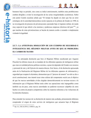 CAPÍTULO II
EVOLUCIÓN HISTÓRICA DE LA TRANSICIÓN Y SUS PROBLEMÁTICAS



humanos bajo su período, sino como se indicó anteriormente, también estas prohibiciones
estaban dirigidas a evitar la investigación de las serias irregularidades económicas. Sobre
este punto Camilo escalona señala que “El tiempo ha dejado en claro que fue un error
estratégico de la autoridad democrática recién repuesta en la jefatura de Estado en 1990, la
no investigación de proceso de privatizaciones ejecutado bajo el régimen militar; de modo
muy especial el que afectó a las enormes y poderosas empresas eléctricas del país”301, ya
que muchas de estas privatizaciones se hacían de manera oculta o rozando o simplemente
violando la legalidad.




2.C.7.- LA ANTICIPADA DISOLUCIÓN DE LOS CUERPOS DE SEGURIDAD E
INTELIGENCIA DEL RÉGIMEN MILITAR ANTES DE QUE SE PRODUJERA
EL CAMBIO DE MANDO



          La anticipada disolución que hizo el Régimen Militar encabezado por Augusto
Pinochet los últimos meses de su mandato de los diferentes aparatos de inteligencia militar
que eran en realidad policías políticas secretas, a pesar de depender del Estado con recursos
y personal de este y del Ejército de manera directa. Este factor, el de disolución apresurada
antes de la finalización del Régimen Militar de los diferentes aparatos de información y
seguridad que ocupara la dictadura, demuestran que el “proceso de amarre” no sólo se dio a
nivel constitucional, sino intentó tocar otras esferas del componente social con el objetivo
de que las nuevas autoridades civiles elegidas democráticamente no tuvieran acceso a la
información que el Régimen Militar tenía sobre sus operaciones más impugnables como
también sea de paso, estas nuevas autoridades no pudieran reconocer culpables de estos
hechos en contra de propios compatriotas sobre las materias referentes a las violaciones de
los derechos humanos.


Para entender las razones de su disolución de manera más acabada, primeramente debemos
comprender el origen de estos servicio de inteligencia que actuaron bajo el Régimen

301
      Op. Cit., ESCALONA, CAMILO., pág. 20.


                                                                                         293
 