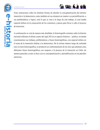 INTRODUCCIÓN



Estas aclaraciones sobre las distintas formas de abordar la conceptualización del término
transición a la democracia, como también así sus alcances en cuanto a su periodificación, a
sus problemáticas y logros, será lo que se verá a lo largo de este trabajo, el cual tendrá
especial énfasis en la consecución de los consensos y pactos para llevar a cabo el proceso
de transición.


A continuación se verá de manera más detallada, la historiografía existente sobre la historia
nacional referente al último cuarto del siglo XX en es aspecto histórico – político, en donde
examinaremos sus trabajos, problemáticas y líneas historiográficas, con especial énfasis en
el tema de la transición chilena a la democracia. De la misma manera luego de realizada
esta revisión historiográfica, se producirá un confrontamiento de las tesis que plantean estas
diferentes líneas historiográficas con respecto a la proceso de la transición en Chile, de
manera parecida a como se hizo con su conceptualización y periodificación en loa párrafos
anteriores.




                                                                                           24
 