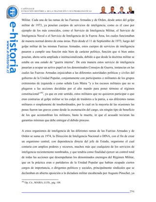 CAPÍTULO II
EVOLUCIÓN HISTÓRICA DE LA TRANSICIÓN Y SUS PROBLEMÁTICAS



Militar. Cada una de las ramas de las Fuerzas Armadas y de Orden, desde antes del golpe
militar de 1973, ya poseían cuerpos de servicios de inteligencia, como es el caso por
ejemplo de los más conocidos, como el Servicio de Inteligencia Militar, el Servicio de
Inteligencia Naval o el Servicio de Inteligencia de la Fuerza Área, los cuales funcionaban
de manera normal dentro de estas áreas. Pero desde el 11 de Septiembre de 1973, luego del
golpe militar de las mismas Fuerzas Armadas, estos cuerpos de servicios de inteligencia
pasaron a cumplir una función más bien de carácter político, función que si bien antes
poseían, ahora sería ampliada e institucionalizada, debido a que desde la doctrina militar se
estaba en una estado de “guerra interna”. De esta manera estos servicio de inteligencia
pasarían a ocupar un activo papel en los denominados Consejos de Guerra, instancias en las
cuales las Fuerzas Armadas enjuiciaban a las diferentes autoridades políticas y civiles del
gobierno de la Unidad Popular, conjuntamente con participantes o militantes de los grupos
extremistas de izquierda o como señala Luis Maira “y a los escasos militares que no se
plegaron a las acciones decididas por el alto mando para poner término al régimen
constitucional”302, ya que en este sentido, estos militares que no quisieron participar o que
eran contrarias al golpe militar se les culpó de traidores a la patria, a sus diferentes ramas
militares o simplemente de insubordinados, por lo cual en la mayoría de las ocasiones las
penas fueron tan graves como desde la exoneración del cargo, sin ningún tipo de beneficio
de los que acostumbran los militares, hasta la muerte, in que el acusado tuvieran las
garantías mínimas que debe entregar el debido proceso.


A estos organismos de inteligencia de las diferentes ramas de las Fuerzas Armadas y de
Orden se suma en 1974, la Dirección de Inteligencia Nacional o DINA, con el fin de crear
un organismo central, con dependencia directa del jefe de Estado, organismo el cual
contaría con amplios poderes y recursos, muchos más que cualquiera de los servicios de
inteligencia recientemente nombrados, y que tendría como finalidad ejercer un control total
de todas las acciones que desempeñaran los denominados enemigos del Régimen Militar,
que en la práctica eran o partidarios de la Unidad Popular que habían ocupado ciertos
cargos de importancia, o dirigentes políticos y sociales, principalmente sindicales que se
declaraban en abierta oposición a la dictadura militar encabezada por Augusto Pinochet, ya

302
      Op. Cit., MAIRA, LUIS., pág. 108.


                                                                                          294
 