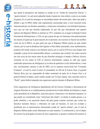 CAPÍTULO II
EVOLUCIÓN HISTÓRICA DE LA TRANSICIÓN Y SUS PROBLEMÁTICAS



que desde la perspectiva del régimen se estaba en un “estada de conmoción interna” o
“guerra interna”, lo cual sería traducible desde el punta de vista militar a estar en un estado
de guerra. En el cual los enemigos se encontraban dentro del mismo país. Años más tarde y
debido a que la DINA había sido ampliamente cuestionada tanto a nivel nacional como
internacional por sus distintos atentados y violaciones sistemáticas a los derechos humanos,
tuvo que ser más que disuelta replanteada. Es por ello que oficialmente este aparato
represor del Régimen Militar se eliminó en 1977, creándose en su lugar la llamada Central
Nacional de Informaciones, o CNI, en que a pesar de que sus funciones eran prácticamente
las mismas al igual que la gran mayoría de su personal, sus acciones no fueron tan terribles
como las de la DINA, en gran parte por que el Régimen Militar ejercía un gran miedo
interno, por lo cual la disidencia del régimen si bien había aumentado, estas manifestación,
producto del miedo colectivo era bastante menor, por lo cual la CNI tuvo una imagen más
aceptable a pesar de los innumerables abusos y asesinatos que cometió, los cuales secaron
tan solo cerca de tres meses antes de que Pinochet entregase el mando a Patricio Aylwin,
momento en los cuales la CNI se disolvió oficialmente, aunque se sabe que siguió
realizando operaciones de inteligencia ya en años de gobiernos civiles democráticos, o más
aún, recientemente, durante el año de 2002, con la supuesta reactivación del “Comando
Conjunto”, el cual le costó el retiro al comandante en Jefe de la Fuerza Área, el general
Patricio Ríos, por ser responsable de haber nominado de parte de la Fuerza Área a el
general Patricio Campos, quien estaba casado con Viviana Ugarte, más conocida como la
“Pochi”, quien habría integrado este organismo represor durante el Régimen Militar.


Estos organismos de inteligencia dependientes del las Fuerzas Armadas y directamente de
Augusto Pinochet en su calidad primero de director de la Junta Militar de Gobierno y luego
como presidente de la República, ejercieron graves violaciones a los derechos humanos, lo
que puede ser considerado como “terrorismo del estado”, en donde el estado gracias a su
poder absoluto y sin oposición dentro del país puede cometer acciones que violen los
derechos humanos básicos e inherentes de cada ser humano, lo cual era avalado y
justificado por el anteriormente denominado estado de “guerra interna”, por el cual el
Régimen Militar podía actuar libremente en estas materias. A continuación y con el objeto
de conocer las principales acciones de estos organismos se pasará a analizar brevemente el



                                                                                           295
 