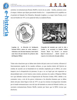 CAPÍTULO II
EVOLUCIÓN HISTÓRICA DE LA TRANSICIÓN Y SUS PROBLEMÁTICAS



asistente, la norteamericana Ronnie Moffit a través de un coche – bomba, asimismo como
el ataque a balazos que dejara gravemente herido al ex – vicepresidente de la república en
el período de Eduardo Frei Montalva, Bernardo Leighton y su mujer Anita Fresno, en el
mes de Octubre de 1975, en la capital de Italia, la ciudad de Roma.




 Logotipo de      la Dirección de Inteligencia      Fotografía del atentado que costó la vida a
 Nacional DINA, autora de varios crímenes y         Letelier y su secretaria en Estados Unidos
 violaciones a los derechos humanos, tanto dentro   (Fuente: Diario “La Nación”, en internet:
 como fuera del país durante los primeros años      http://www.lanacion.cl , edición especial con
 del Régimen Militar                                respecto a los treinta años del golpe militar).




Todas estas situaciones que se daban tanto dentro del país como en el exterior, afectaron el
funcionamiento regular de los mandos militares, ya que muchos dentro del Ejército no
estaban de acuerdo con la brutalidad de los métodos empleados por la DINA, así como
tampoco con la desaparición de personas, lo que a su vez logró que este organismo se
desacreditada tanto a nivel interno como externo, presiones las cuales el Régimen Militar
tuvo que defender incluso ante la Organización de Naciones Unidas, ONU, debido a sus
constantes vetos, a raíz de las graves violaciones a los derechos humanos que se daban
dentro del país, hasta llegar al año de 1977, en que las extensas investigaciones iniciadas
por el estado norteamericano a raíz del caso del atentado en contra de Orlando Letelier y su
secretaria norteamericana Ronnie Moffit, terminó por hacer que la DINA tuviese que
disolverse.


                                                                                                  298
 