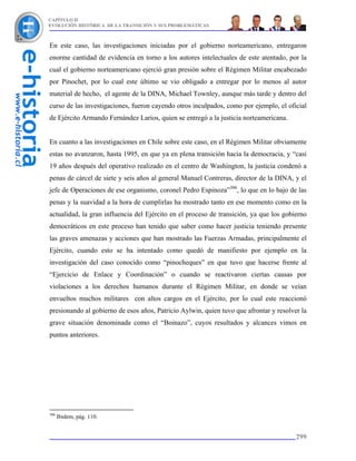 CAPÍTULO II
EVOLUCIÓN HISTÓRICA DE LA TRANSICIÓN Y SUS PROBLEMÁTICAS



En este caso, las investigaciones iniciadas por el gobierno norteamericano, entregaron
enorme cantidad de evidencia en torno a los autores intelectuales de este atentado, por la
cual el gobierno norteamericano ejerció gran presión sobre el Régimen Militar encabezado
por Pinochet, por lo cual este último se vio obligado a entregar por lo menos al autor
material de hecho, el agente de la DINA, Michael Townley, aunque más tarde y dentro del
curso de las investigaciones, fueron cayendo otros inculpados, como por ejemplo, el oficial
de Ejército Armando Fernández Larios, quien se entregó a la justicia norteamericana.


En cuanto a las investigaciones en Chile sobre este caso, en el Régimen Militar obviamente
estas no avanzaron, hasta 1995, en que ya en plena transición hacia la democracia, y “casi
19 años después del operativo realizado en el centro de Washington, la justicia condenó a
penas de cárcel de siete y seis años al general Manuel Contreras, director de la DINA, y el
jefe de Operaciones de ese organismo, coronel Pedro Espinoza”306, lo que en lo bajo de las
penas y la suavidad a la hora de cumplirlas ha mostrado tanto en ese momento como en la
actualidad, la gran influencia del Ejército en el proceso de transición, ya que los gobierno
democráticos en este proceso han tenido que saber como hacer justicia teniendo presente
las graves amenazas y acciones que han mostrado las Fuerzas Armadas, principalmente el
Ejército, cuando esto se ha intentado como quedó de manifiesto por ejemplo en la
investigación del caso conocido como “pinocheques” en que tuvo que hacerse frente al
“Ejercicio de Enlace y Coordinación” o cuando se reactivaron ciertas causas por
violaciones a los derechos humanos durante el Régimen Militar, en donde se veían
envueltos muchos militares con altos cargos en el Ejército, por lo cual este reaccionó
presionando al gobierno de esos años, Patricio Aylwin, quien tuvo que afrontar y resolver la
grave situación denominada como el “Boinazo”, cuyos resultados y alcances vimos en
puntos anteriores.




306
      Ibidem, pág. 110.


                                                                                        299
 
