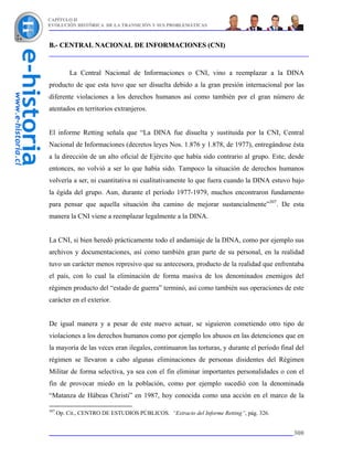 CAPÍTULO II
EVOLUCIÓN HISTÓRICA DE LA TRANSICIÓN Y SUS PROBLEMÁTICAS



B.- CENTRAL NACIONAL DE INFORMACIONES (CNI)


           La Central Nacional de Informaciones o CNI, vino a reemplazar a la DINA
producto de que esta tuvo que ser disuelta debido a la gran presión internacional por las
diferente violaciones a los derechos humanos así como también por el gran número de
atentados en territorios extranjeros.


El informe Retting señala que “La DINA fue disuelta y sustituida por la CNI, Central
Nacional de Informaciones (decretos leyes Nos. 1.876 y 1.878, de 1977), entregándose ésta
a la dirección de un alto oficial de Ejército que había sido contrario al grupo. Este, desde
entonces, no volvió a ser lo que había sido. Tampoco la situación de derechos humanos
volvería a ser, ni cuantitativa ni cualitativamente lo que fuera cuando la DINA estuvo bajo
la égida del grupo. Aun, durante el período 1977-1979, muchos encontraron fundamento
para pensar que aquella situación iba camino de mejorar sustancialmente”307. De esta
manera la CNI viene a reemplazar legalmente a la DINA.


La CNI, si bien heredó prácticamente todo el andamiaje de la DINA, como por ejemplo sus
archivos y documentaciones, así como también gran parte de su personal, en la realidad
tuvo un carácter menos represivo que su antecesora, producto de la realidad que enfrentaba
el país, con lo cual la eliminación de forma masiva de los denominados enemigos del
régimen producto del “estado de guerra” terminó, así como también sus operaciones de este
carácter en el exterior.


De igual manera y a pesar de este nuevo actuar, se siguieron cometiendo otro tipo de
violaciones a los derechos humanos como por ejemplo los abusos en las detenciones que en
la mayoría de las veces eran ilegales, continuaron las torturas, y durante el período final del
régimen se llevaron a cabo algunas eliminaciones de personas disidentes del Régimen
Militar de forma selectiva, ya sea con el fin eliminar importantes personalidades o con el
fin de provocar miedo en la población, como por ejemplo sucedió con la denominada
“Matanza de Hábeas Christi” en 1987, hoy conocida como una acción en el marco de la

307
      Op. Cit., CENTRO DE ESTUDIOS PÚBLICOS. “Extracto del Informe Retting”, pág. 326.


                                                                                           300
 