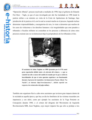 CAPÍTULO II
EVOLUCIÓN HISTÓRICA DE LA TRANSICIÓN Y SUS PROBLEMÁTICAS



“Operación Albania”, proceso reactivado a mediados de 1998, bajo el gobierno de Eduardo
Frei Ruiz – Tagle, ya que el caso investigado por año fue trasladado en 1998 desde la
justicia militar a un ministro en visita de la Corte de Apelaciones de Santiago, bajo
jurisdicción de la justicia civil, con lo cual se avanzó mucho en el proceso, logrando incluso
determinar responsabilidades y encargatorias de reos, lo viene a demostrar que muchos de
los casos de violaciones a los derechos humanos o de irregularidades que eran pasados a
tribunales o fiscalías militares no avanzaban en los procesos a diferencia de cómo estos
procesos avanzan una vez en democracia bajo la jurisprudencia de los tribunales civiles.




             El asesinato de Jaime Neghme en 1989 ejecutado por la CNI causó
             gran expectación debido tanto a la alevosía del crimen y a que se
             cometió tan sólo a meses del cambio de mando por lo que se abría la
             incertidumbre de que si estos aparatos seguirían o no funcionando
             durante el proceso de transición a la democracia (Fuente: Diario “La
             Nación”, en internet: http://www.lanacion.cl , edición especial con
             respecto a los treinta años del golpe militar).




También este organismo llevó a cabo otros asesinatos que tuvieron gran impacto dentro de
la sociedad en aquella época y que hoy en día los familiares de las víctimas recuerdan con
impotencia y con dolor, como por ejemplo los asesinatos de la Vega Poniente en
Concepción durante 1988, o el crimen del dirigente del Movimiento de Izquierda
Revolucionaria MIR, Jecar Neghme, cuyo mayor impacto fue que sólo se produjo a tres



                                                                                           301
 