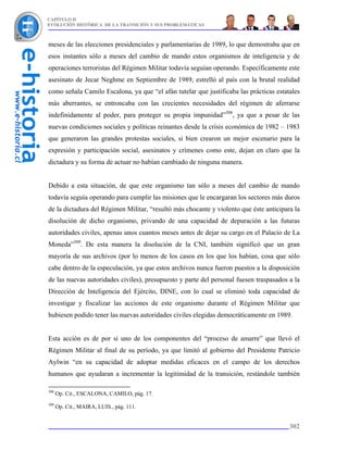CAPÍTULO II
EVOLUCIÓN HISTÓRICA DE LA TRANSICIÓN Y SUS PROBLEMÁTICAS



meses de las elecciones presidenciales y parlamentarias de 1989, lo que demostraba que en
esos instantes sólo a meses del cambio de mando estos organismos de inteligencia y de
operaciones terroristas del Régimen Militar todavía seguían operando. Específicamente este
asesinato de Jecar Neghme en Septiembre de 1989, estrelló al país con la brutal realidad
como señala Camilo Escalona, ya que “el afán tutelar que justificaba las prácticas estatales
más aberrantes, se entroncaba con las crecientes necesidades del régimen de aferrarse
indefinidamente al poder, para proteger su propia impunidad”308, ya que a pesar de las
nuevas condiciones sociales y políticas reinantes desde la crisis económica de 1982 – 1983
que generaron las grandes protestas sociales, si bien crearon un mejor escenario para la
expresión y participación social, asesinatos y crímenes como este, dejan en claro que la
dictadura y su forma de actuar no habían cambiado de ninguna manera.


Debido a esta situación, de que este organismo tan sólo a meses del cambio de mando
todavía seguía operando para cumplir las misiones que le encargaran los sectores más duros
de la dictadura del Régimen Militar, “resultó más chocante y violento que éste anticipara la
disolución de dicho organismo, privando de una capacidad de depuración a las futuras
autoridades civiles, apenas unos cuantos meses antes de dejar su cargo en el Palacio de La
Moneda”309. De esta manera la disolución de la CNI, también significó que un gran
mayoría de sus archivos (por lo menos de los casos en los que los habían, cosa que sólo
cabe dentro de la especulación, ya que estos archivos nunca fueron puestos a la disposición
de las nuevas autoridades civiles), presupuesto y parte del personal fuesen traspasados a la
Dirección de Inteligencia del Ejército, DINE, con lo cual se eliminó toda capacidad de
investigar y fiscalizar las acciones de este organismo durante el Régimen Militar que
hubiesen podido tener las nuevas autoridades civiles elegidas democráticamente en 1989.


Esta acción es de por sí uno de los componentes del “proceso de amarre” que llevó el
Régimen Militar al final de su período, ya que limitó al gobierno del Presidente Patricio
Aylwin “en su capacidad de adoptar medidas eficaces en el campo de los derechos
humanos que ayudaran a incrementar la legitimidad de la transición, restándole también

308
      Op. Cit., ESCALONA, CAMILO, pág. 17.
309
      Op. Cit., MAIRA, LUIS., pág. 111.


                                                                                        302
 