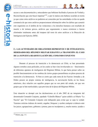 CAPÍTULO II
EVOLUCIÓN HISTÓRICA DE LA TRANSICIÓN Y SUS PROBLEMÁTICAS



acceso a una documentación y antecedentes que hubieran facilitado el proceso de Verdad y
Reconciliación que este buscó impulsar”310, o por lo menos esto hubiese ocurrido en teoría
ya que como estos archivos no pudieron ser conocidos por las autoridades civiles no queda
constancia de que estos archivos proporcionaran información sobre los delitos que cometió
este organismo en el ámbito de las violaciones a los derechos humanos con resultado de
muerte o de torturas graves, archivos que seguramente o nunca existieron o fueron
eliminados totalmente antes del traspaso del resto de estos archivos a la Dirección de
Inteligencia del Ejército, DINE.




C.- LAS ACTIVIDADES DE ORGANISMOS REPRESIVOS Y DE INTELIGENCIA
HEREDADOS DEL RÉGIMEN MILITAR SURANTE LA TRANSICIÓN: EL CASO
DE LA SUPUESTA REARTICULACIÓN DEL COMANDO CONJUNTO


           Durante el proceso de transición a la democracia en Chile, se han presentado
algunos extraños casos policiales, en los cuales se han visto involucrados ex – funcionarios
de diferentes aparatos de inteligencia del Régimen Militar, lo que haría pensar sobre un
posible funcionamiento en las sombras de ciertos grupos paramilitares en pleno proceso de
transición a la democracia. Si bien es cierto que cada rama de las Fuerzas Armadas y de
Orden poseen un propio sistema de inteligencia, la aseveración hecha en las líneas
anteriores, dice relación con aquellos grupos que no son parte del estado, sin que son
grupos que se han rearticulado y que proviene de la época del Régimen Militar.


Esta situación se destapó con las declaraciones en el año 2002 de un integrante del
denominado Comando Conjunto, apodado “Colmillo Blanco” quien señaló a el Diario “La
Nación” que "El Comando Conjunto está trabajando para evitar que se sepa la verdad.
Tenemos estrictas órdenes de mentir, engañar, bloquear y ocultar cualquier evidencia ante
los jueces, agrupaciones, gobierno y prensa, para no inculparnos y, mucho menos, ayudar a


310
      Ibidem, pág. 111.


                                                                                        303
 