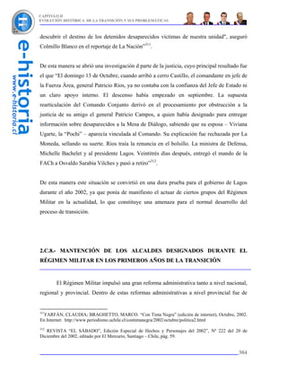 CAPÍTULO II
EVOLUCIÓN HISTÓRICA DE LA TRANSICIÓN Y SUS PROBLEMÁTICAS



descubrir el destino de los detenidos desaparecidos víctimas de nuestra unidad", aseguró
Colmillo Blanco en el reportaje de La Nación”311.


De esta manera se abrió una investigación d parte de la justicia, cuyo principal resultado fue
el que “El domingo 13 de Octubre, cuando arribó a cerro Castillo, el comandante en jefe de
la Fuerza Área, general Patricio Ríos, ya no contaba con la confianza del Jefe de Estado ni
un claro apoyo interno. El descenso había empezado en septiembre. La supuesta
rearticulación del Comando Conjunto derivó en el procesamiento por obstrucción a la
justicia de su amigo el general Patricio Campos, a quien había designado para entregar
información sobre desaparecidos a la Mesa de Diálogo, sabiendo que su esposa – Viviana
Ugarte, la “Pochi” – aparecía vinculada al Comando. Su explicación fue rechazada por La
Moneda, sellando su suerte. Ríos traía la renuncia en el bolsillo. La ministra de Defensa,
Michelle Bachelet y al presidente Lagos. Veintitrés días después, entregó el mando de la
FACh a Osvaldo Sarabia Vilches y pasó a retiro”312.


De esta manera este situación se convirtió en una dura prueba para el gobierno de Lagos
durante el año 2002, ya que ponía de manifiesto el actuar de ciertos grupos del Régimen
Militar en la actualidad, lo que constituye una amenaza para el normal desarrollo del
proceso de transición.




2.C.8.- MANTENCIÓN DE LOS ALCALDES DESIGNADOS DURANTE EL
RÉGIMEN MILITAR EN LOS PRIMEROS AÑOS DE LA TRANSICIÓN



       El Régimen Militar impulsó una gran reforma administrativa tanto a nivel nacional,
regional y provincial. Dentro de estas reformas administrativas a nivel provincial fue de


311
  FARFÁN, CLAUDIA; BRAGHETTO, MARCO. “Con Tinta Negra” (edición de internet), Octubre, 2002.
En Internet: http://www.periodismo.uchile.cl/contintanegra/2002/octubre/politica2.html
312
   REVISTA “EL SÁBADO”, Edición Especial de Hechos y Personajes del 2002”, Nº 222 del 20 de
Diciembre del 2002, editado por El Mercurio, Santiago – Chile, pág. 59.


                                                                                          304
 
