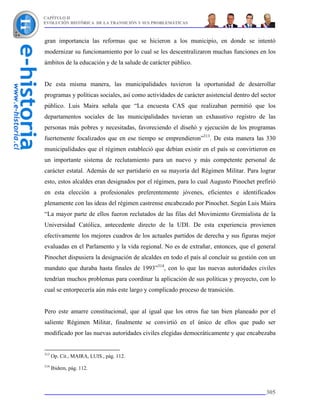 CAPÍTULO II
EVOLUCIÓN HISTÓRICA DE LA TRANSICIÓN Y SUS PROBLEMÁTICAS



gran importancia las reformas que se hicieron a los municipio, en donde se intentó
modernizar su funcionamiento por lo cual se les descentralizaron muchas funciones en los
ámbitos de la educación y de la salude de carácter público.


De esta misma manera, las municipalidades tuvieron la oportunidad de desarrollar
programas y políticas sociales, así como actividades de carácter asistencial dentro del sector
público. Luis Maira señala que “La encuesta CAS que realizaban permitió que los
departamentos sociales de las municipalidades tuvieran un exhaustivo registro de las
personas más pobres y necesitadas, favoreciendo el diseñó y ejecución de los programas
fuertemente focalizados que en ese tiempo se emprendieron”313. De esta manera las 330
municipalidades que el régimen estableció que debían existir en el país se convirtieron en
un importante sistema de reclutamiento para un nuevo y más competente personal de
carácter estatal. Además de ser partidario en su mayoría del Régimen Militar. Para lograr
esto, estos alcaldes eran designados por el régimen, para lo cual Augusto Pinochet prefirió
en esta elección a profesionales preferentemente jóvenes, eficientes e identificados
plenamente con las ideas del régimen castrense encabezado por Pinochet. Según Luis Maira
“La mayor parte de ellos fueron reclutados de las filas del Movimiento Gremialista de la
Universidad Católica, antecedente directo de la UDI. De esta experiencia provienen
efectivamente los mejores cuadros de los actuales partidos de derecha y sus figuras mejor
evaluadas en el Parlamento y la vida regional. No es de extrañar, entonces, que el general
Pinochet dispusiera la designación de alcaldes en todo el país al concluir su gestión con un
mandato que duraba hasta finales de 1993”314, con lo que las nuevas autoridades civiles
tendrían muchos problemas para coordinar la aplicación de sus políticas y proyecto, con lo
cual se entorpecería aún más este largo y complicado proceso de transición.


Pero este amarre constitucional, que al igual que los otros fue tan bien planeado por el
saliente Régimen Militar, finalmente se convirtió en el único de ellos que pudo ser
modificado por las nuevas autoridades civiles elegidas democráticamente y que encabezaba


313
      Op. Cit., MAIRA, LUIS., pág. 112.
314
      Ibidem, pág. 112.



                                                                                          305
 